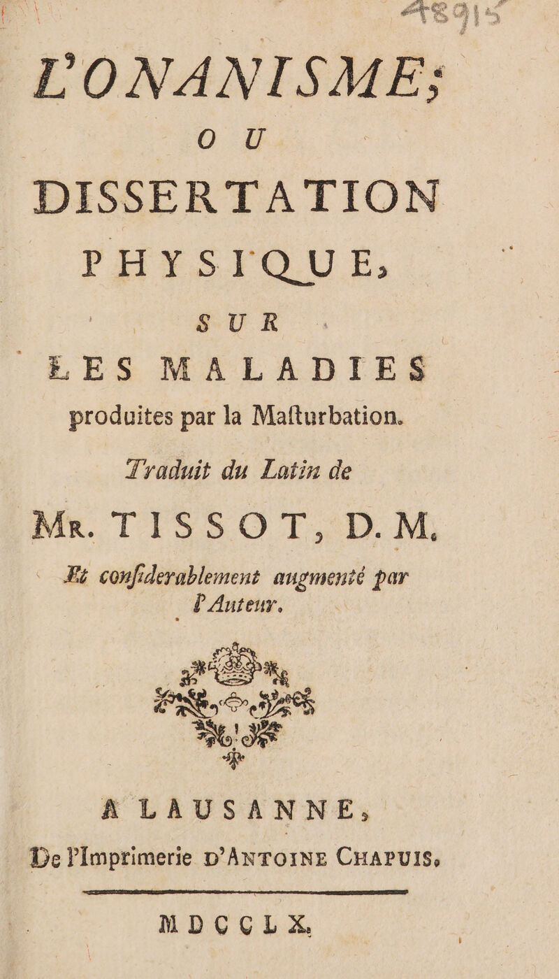 à Én, si F, dé É EE à &amp; Æ* Le PE 7 En SO D #8 4 L'ONANISME; O U | DISSERTATION PHYSIQUE, SUR LES MALADIES produites par la Mafturbation. Tyaduit du Latin de Mr. TISSOT, D.M. Fi confiderablement augmenté par . P'Auteur. A LAUSANNE, _ De Pimprimerie D'ANTOINE CHAPUIS, MDCCLX.