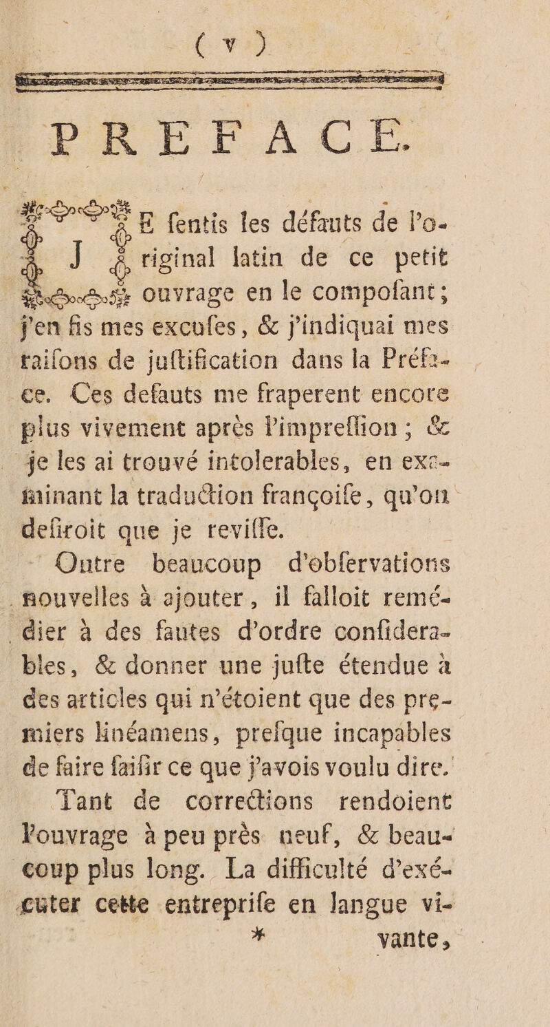 PRÉFACE Me E fentis les défauts de lo- À J tiginal latin de ce petit ét ouvrage en le compofant; j'en fs mes excufes, &amp; j'indiquai mes taifons de juftification dans la Préf2- ce. Ces defauts me fraperent encore plus vivement après lPimpreflion ; &amp; _ je les ai trouvé intolerables, en exc- fainant la traduction françoife, qu'on defiroit que je revilfe. Outre beaucoup d’obfervations nouvelles à ajouter, il falloit remé- _dier à des fautes d'ordre confidera. bles, &amp; donner une juite étendue à des articles qui n’étoient que des pre- miers Hnéamens, prefque incapables de faire failir ce que javois voulu dire. Tant de corrections rendoient Youvrage à peu près neuf, &amp; beau coup plus long. La difficulté d’exé- Æüter ceëte entreprife en langue vi- | LR vante,