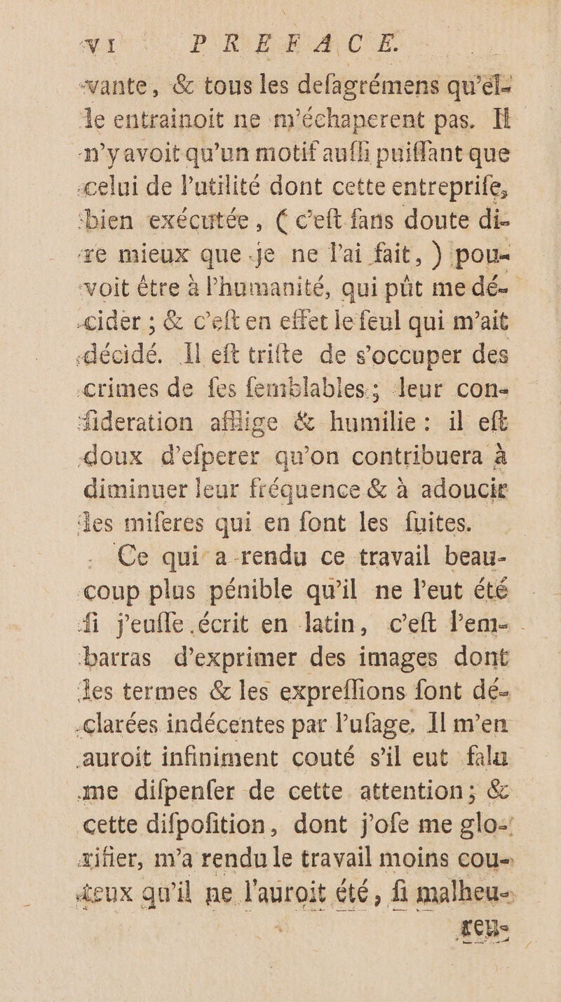 “vante, 6 tous les defagrémens quel de entrainoit ne m'échaperent pas. H n'yavoit qu'un motif aufh puiffant que «celui de Putilité dont cette entreprile, bien exécutée, ( c’eft fans doute di- ze mieux que.je ne l'ai fait, ) pou- voit être à l'humanité, qui pût medé- -cider ; &amp; c’elt en effet le feul qui m’ait pr I eft trifte de s'occuper des Crimes de fes femblables.; leur con: fideration aflige &amp; humilie : il eft doux d’efperer qu’on contribuera à diminuer leur fréquence &amp; à adoucir es miferes qui en font les fuites. Ce qui a rendu ce travail beau- coup plus pénible qu’il ne l’eut été fi jeufle.écrit en latin, c’eft lem- barras d'exprimer des images dont les termes &amp; les expreflions font dé- -clarées indécentes par lufage, Il m’en auroit infiniment couté sil eut falu me difpenfer de cette attention; &amp; cette difpolition, dont j'ofe me su æifier, m'a rendu le travail moins cou- +eux qu'il pe Faspoié. ge» fi malheu- CUS