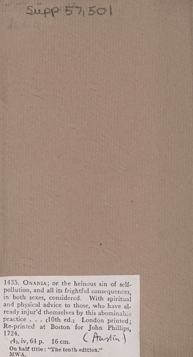 1435. ONANIA; or the heinous sin of self- pollution, and all its frightful consequences, in both sexes, considered. With spiritual and physical advice to those, who have al- ready injur’d themselves by this abominab}e« practice . . . ¢l0th ed. London printed: 2