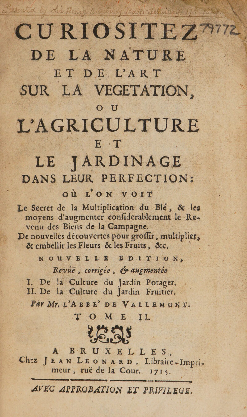 DE LA: NATURE “re PO DT DELART &lt;r : : SUR LA NACRE RIRE : L AGRICULTURE EE LE JARDINAGE . DANS LEUR PERFECTION: ; où L'ON VOIT Le Secret de la Multiplication du Blé, &amp; les - moyens d'augmenter confiderablement le Re- L venu des Biens de la Campagne. De nouvelles découvertes pour groffir, multiplier, &amp;embellir les Fleurs &amp; les Fruits, &amp;c. : NOUVELLEX EDITION, Revie , corrigée, Cp augmentée J. De la Culture du Jardin Potager, 11. De la Culture du Jardin Fruitier. Par Mr. L'ABBE’ DE nt TOME ES 0 À, BRU X EL LES; Ch:z JEAN LEONARD, Libraire . Impri- meur , rué de la Édér, 1715, ee canne msntag AVEC APPROBATION ET PRIVILEGE,