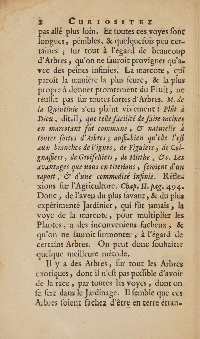 È Cur1OS1TEZ pasallé plus loin. Et toutes ces voyes font longues » pénibles, &amp; quelquefois peu cer taines ; fur tout à l'égard de beaucoup d’Arbres, qu on ne fauroit provigner qu’a- vec des peines infinies. La marcote, jh paroît la maniere la plus feure, &amp; la plus . propre à donner promtement du Fruit, ne réuflit pas fur toutes fortes d’Arbres. M. de la Quintinie s’en plaint vivement : Plgt à Dieu, dit-il, que telle facilité de faire racines en marcotant fût commune, © naturelle à toutes fortes d’Arbres ; auffi-bien qu'elle l'eft aux branches de Vignes, de Figuiers , de Coi- _gnalliers, de Groifelliers , de Mirthe, Ce. Les avantages que nous en titerions , feroient d'un vapot, © d'une commodicé infinie. KRéfle. xions {ur l'Agriculture. Chap. II. pag. 494. Donc, de l’aveu du plus favant , &amp; du plus expérimenté Jardinier, qui füt jamais, la voye de la marcote, pour multiplier les Plantes, a des inconveniens facheux, &amp; u’on ne fauroit furmonter ; à l'égard de certains Arbres. On peut donc fouhaiter quelque meilleure métode. Il y a des Arbres, fur tout les Arbres exotiques, dont il n’eft pas poflible d’avoir de Ja race, par toutes les voyes, donton fe fert dans le Jardinage. Il femble que ces Arbres foient fachez d'être en terre trans