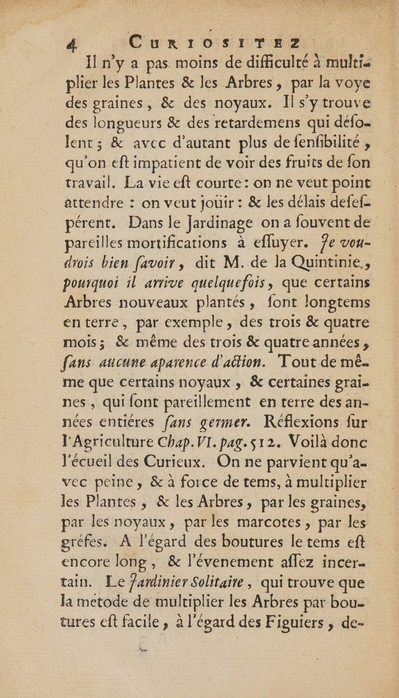 _ n’y a pas moins de difficulté à multi plier les Plantes &amp; les Arbres, par la voye des graines, &amp; des noyaux. Il s’y trouve des longueurs &amp; des retardemens qui défo… lent; &amp; avec d’autant plus de fenfibilité , qu'on eft impatient de voir des fruits de fon travail. La vie eft courte: on ne veut point attendre : on veut jouir : &amp; les délais defef- pérent. Dans le Jardinage on a fouvent de pareilles mortifications à efluyer. 7e vou- drois bien favoir, dit M. de la Quintinie,, pourquoi il arrive quelquefois, que certains Arbres nouveaux plantés, font longtems enterre, par exemple, des trois &amp; quatre mois; &amp; même des trois &amp; quatre années , fans aucune aparence d'aétion. Tout de mé. me que certains noyaux ,; &amp; certaines gral- nes , qui font pareillement en terre des an- nées entiéres fans germer. Réflexions fur l'Agriculture Chap. VI. pag. $12. Voilà donc l'écueil des Curieux. On ne parvient qu’a- vec peine, &amp; à force de tems, à multiplier les Plantes , &amp; les Arbres, par les graines, par les noyaux, parles marcotes, par les gréfes. À l'égard des boutures le tems eft encore long , &amp; l’évenement aflez incer- tain. Le fardinier Solitaire , qui trouve que la metode de multiplier les Arbres par bou- tures eft facile, al égard des Figuiers ; de- Le