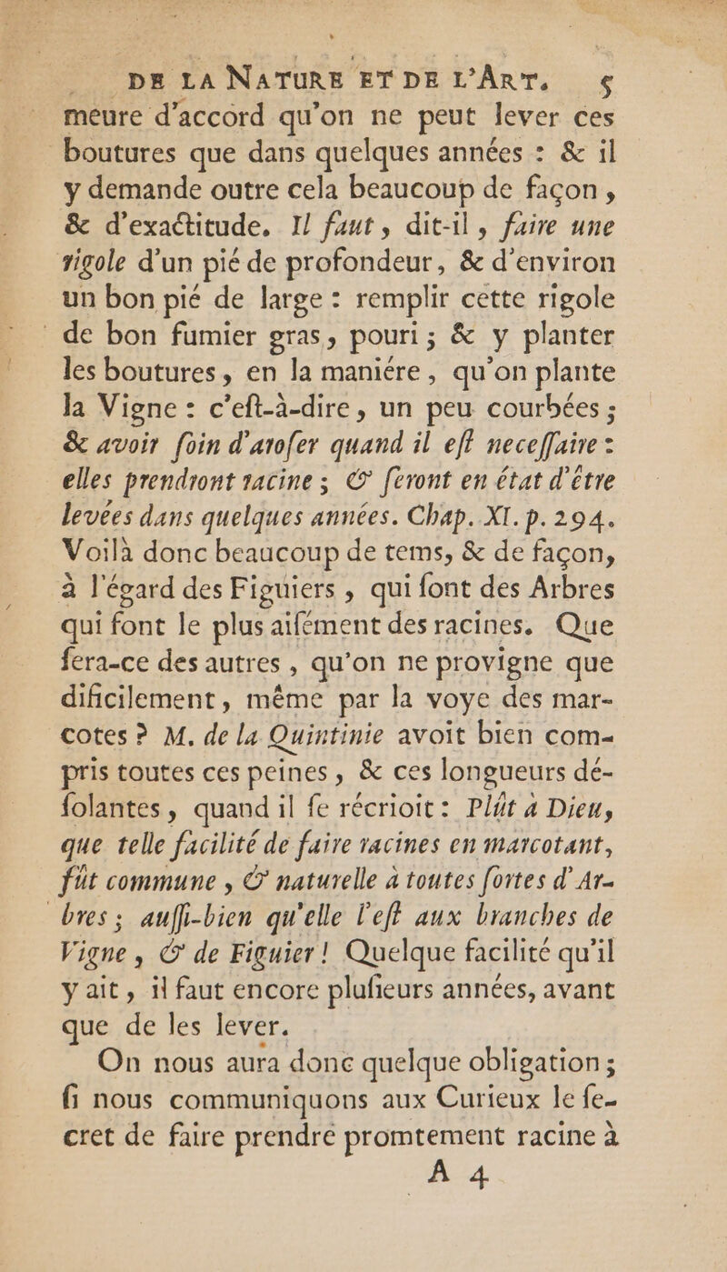 + DE LA NATURE ETDE L'ART, meure d'accord qu'on ne peut lever ces boutures que dans quelques années : &amp; il y demande outre cela beaucoup de façon, &amp; d’exactitude, I! faut, dit-il, faire une sigole d'un Pi de profondeur, 8e d'environ un bon pié de large : remplir cette rigole de bon fumier gras, pouri; &amp; y planter les boutures, en la maniére, qu'on plante la Vigne : c’eft-à-dire, un peu courbées ; &amp; avoir foin d'arofer quand il eff neceffaire : elles prendront racine ; © feront en état d'être levées dans quelques années. Chap. XI. p. 294. Voilà donc beaucoup de tems, &amp; de façon, Cie à l'égard des Figuiers » qui font des Arbres qui font le plus aifément des racines. Que fera-ce des autres, qu’on ne provigne que dificilement, même par la voye des mar- cotes? M. de la Quintinie avoit bien com- pris toutes ces peines, &amp; ces longueurs dé- folantes » quand il fe récrioit: Plt 4 Dieu, que telle facilité de faire racines en marcotant, füt commune , Ÿ naturelle à toutes [ortes d’Ar- bres; aufli-bien qu'elle l'eff aux branches de Vigne , © de Figuier ! Quelque facilité qu'il ÿait, il faut encore plufieurs années, avant que de les lever. On nous aura done quelque obligation; fi nous communiquons aux Curieux le fe- cret de faire prendre promtement racine à