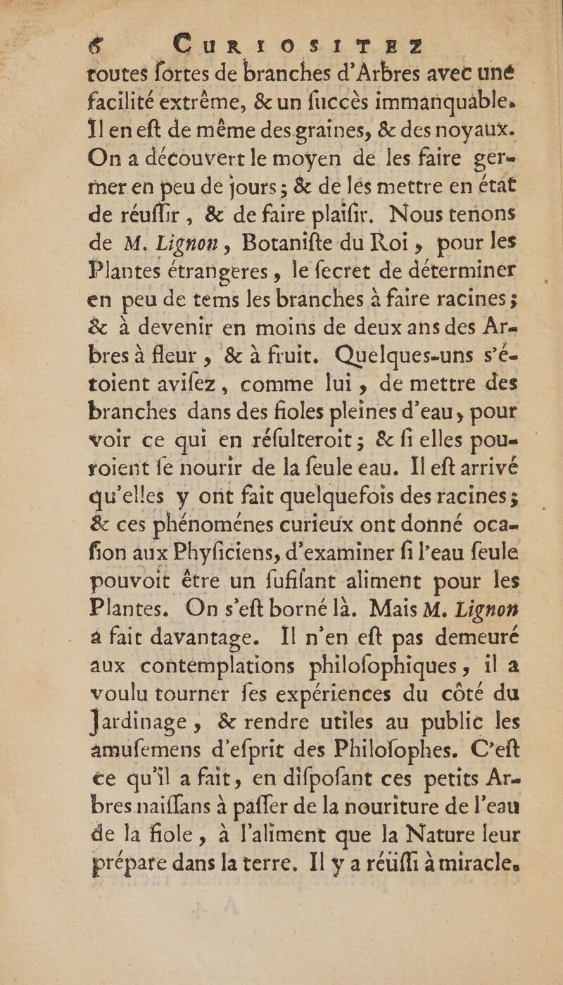 routes fortes de branches d’Arbres avec uné facilité extrême, &amp; un fuccès immanquable, Ilen eft de même des graines, &amp; des noyaux. On a découvert le moyen de les faire ger= fner en peu de jours ; &amp; de lés mettre en état de réuflir, &amp; de faire plaifir. Nous tenons de M. Lignon Botanifte du Roi, pour les Plantes étrangeres, le fecret de déterminer en peu de terms les branches à faire racines; &amp;c à devenir en moins de deux ans des Ar bres à fleur ; &amp; à fruit. Quelques-uns s’e- toient avilez, comme lui, de mettre des branches dans des fioles pleines d’eau, pour voir ce qui en réfulteroit ; &amp; fi elles pou roient fe nourir de la feule eau. Il eft arrivé qu’elles y ont fait quelquefois des racines; &amp; ces phénoménes curieux ont donné oca- fion aux Phyficiens, d'examiner fi l’eau feule pouvoit être un fufilant aliment pour les Plantes, On s'eft borné là. Mais M. Lignon à fait davantage. Il n’en eft pas demeuré aux contemplations philofophiques sila voulu tourner fes expériences du côté du Jardinage, &amp; rendre utiles au public les amufemens d’efprit des Philolophes. C’eft ce qu'il afait, en difpofant ces petits Ar- bres naiffans à paffer de la nouriture de l’eau de la fiole, à l'aliment que la Nature leur prépare dans la terre. Il y a réüffi à miracle.