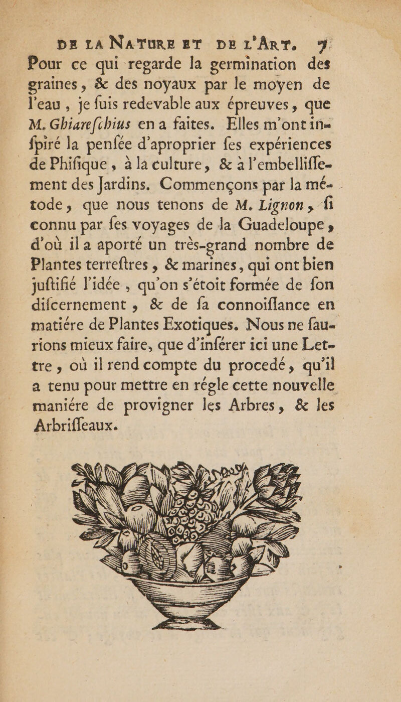 Pour ce qui regarde la germination des graines, &amp; des noyaux par le moyen de l'eau , je fuis redevable aux épreuves, que M. Ghiare[chius en a faites. Elles m'ontin« _ fpiré la penfée d’aproprier fes expériences _ de Phifique, à la culture, &amp; à l'embellifle- ment des Jardins. Commençons par la mé- . tode, que nous tenons de M. Ligron, fi connu par fes voyages de la Guadeloupe, d'où il a aporté un très-egrand nombre de Plantes terreftres, &amp; marines, qui ont bien juftifié l'idée , qu'on s’étoit formée de fon difcernement ; &amp; de fa connoiflance en matiére de Plantes Exotiques. Nous ne fau- rions mieux faire, que d’inférer ici une Let tre, où il rend compte du procedé, qu'il a tenu pour mettre en régle cette nouvelle maniére de provigner les Arbres, &amp; les Arbriffeaux. |