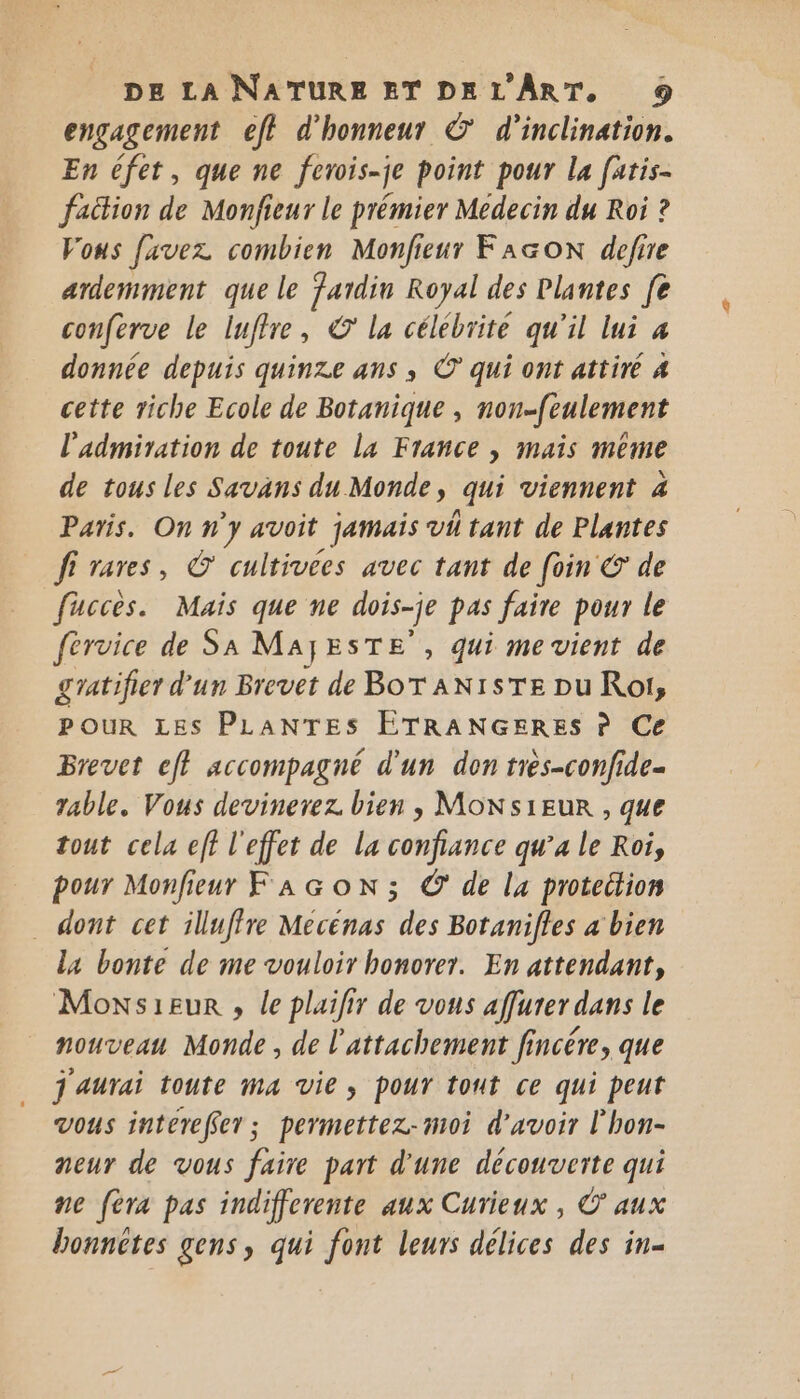 engagement eff d'honneur © d'inclination. En éfet, que ne ferois-je point pour La fatis- fattion de Monfieur le prémier Medecin du Roi ? Vous favez combien Monfieur FAGON defire ardemment que le fardin Royal des Plantes fe conferve le luffre, © la célébrité qu'il lui 4 donnée depuis quinze ans ; ©’ qui ont attiré 4 cette riche Ecole de Botanique , non-feulement l'admiration de toute La France , mais même de tous les Savans du Monde, qui viennent 4 Paris. On n'y avoit jamais vi tant de Plantes fi rares, © cultivees avec tant de foin € de fucces. Mais que ne dois-je pas faire pour le férvice de SA Ma} ESTE , qui mevient de gratifier d'un Brevet de BOT AN1STE pu Rot, POUR LES PLANTES ETRANGERES À Ce Brevet ef} accompagné d'un don très-confide- table. Vous devinerez. bien , MON s1Eur , que tout cela eff l'effet de la confiance qu’a le Roi, pour Monfieur FAGoN; © de lx proteition dont cet illuffre Mecénas des Botanifles a bien la bonte de me vouloir honorer. En attendant, Moxsieur , le plailir de vous affurer dans le nouveau Monde, de l'attachement fincére, que j'aurai toute ma vie, pour tout ce qui peut vous intereffer; permettez-moi d'avoir l'hon- neur de vous faire part d'une découverte qui ne fèra pas indifferente aux Curieux , © aux bonnctes gens, qui font leurs délices des in.