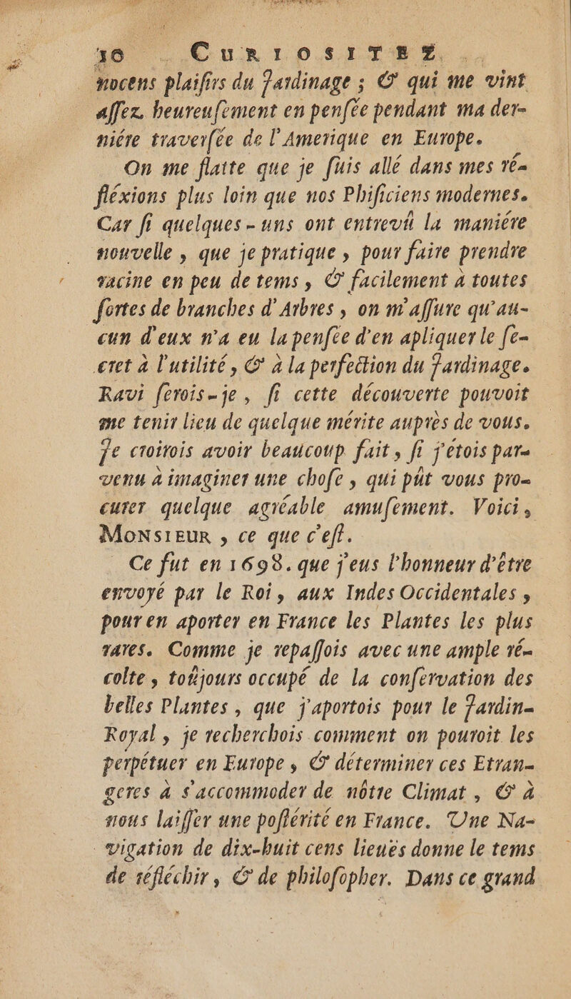 40 .CuriosiTsp?, Hocens Her 1 du Jaidinage ; © qui me vint afez beureufèment en penfee pendant ma der- niére traver(ée de l’ Amerique en Europe. On me flatte que je [uis allé dans mes vé- fléxions plus loin que nos Phificiens modernes. Car Ji quelques-uns ont entrevi Lx manière souvelle , que je pratique ; pour faire prendre racine en peu detems, © facilement 4 toutes fortes de branches d’ Arbres , on n'affure qu'au- cun d'eux n’a eu la penfie d'en apliquer le [e- eret à l'utilité, C* à la perfettion du Jardinage. Ravi f[erois-je, fi cette découverte pouvoit me tenir lieu de quelque mérite aupres de vous. je croitois avoir beaucoup fait , fi Î j'ETOIS pat venu à imaginer une chofe , qui pit vous pro curer quelque agréable amufement. Voici, Monsieur , ce que c’ef. c fut en 1698. que j'eus l'honneur d'être envoyé par le Roi, aux Indes Occidentales, pour en aporter en France les Plantes les plus rares. Comme je repallois avec une ample vé- colte, toñjours occupé de la confervation des belles Plantes, que j'aportois pour le fardin- Royal » je recherchois comment on pouroit les perpétuer en Europe, © déterminer ces Etran- geres 4 s'accommoder de nôtre Climat, © à sous laiffer une pofiérité en France. Une Na- de séfléchir, © de philofopher. Dans ce grand