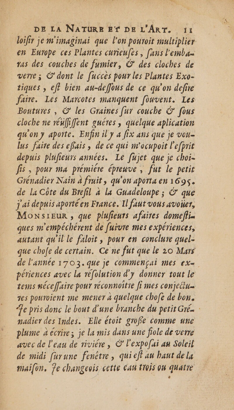 loifir je m'imaginai que l'on pouroit multiplier en Europe ces Plantes curieufes , [ans l'emba vas des couches de fumier, © des cloches de verre ; C'dont le fucces pour les Plantes Exo- tiques , ef? bien au-deffous de ce qu'on defire faire. Les Marcotes manquent [ouvent. Les Boutures , © les Graines [ur couche &amp; fous cloche ne rénffifent guéres, quelque aplication qu'ony aporte. Enfin il y 4 fix ans que je vou- lus faite des efais ; de ce qui m'ocupoit l'efprit depuis plufieurs années. Le Jujet que je choi- fis , pour ma prémière épreuve , fut le petit Céradier Nain 4 fruit, qu'on aporta en 1695. de la Côte du Brefil à la Guadeloupe ; © que j'ai depuis aporté en France. Il faut vous avoir, MonsrEur , que plufieurs afaites domefiik ques m'empéchérent de fuïvre mes expériences, autant qu'il le faloit, pour en conclure quel- que chofe de certain. Ce ne fut que le 20 Murs de l'année 1703. que je commençai mes ex périences avec la réfolution d'y donner tout le tems néceffaire pour réconnoitie fi mes conjectu… 2es pouroient me mener 4 quelque chofe de bon. Je pris donc le bout d'une branche du petit Gré.. padier des Indes. Elle étoit grofe comme une plume 4 écrire; je La mis dans une fiole de verre avec de l'eau de rivière, © l'expofai an Soleil de midi furune fenêtre , qui ef au haut de la maifon, Je changeois cette cau trois ou quatié