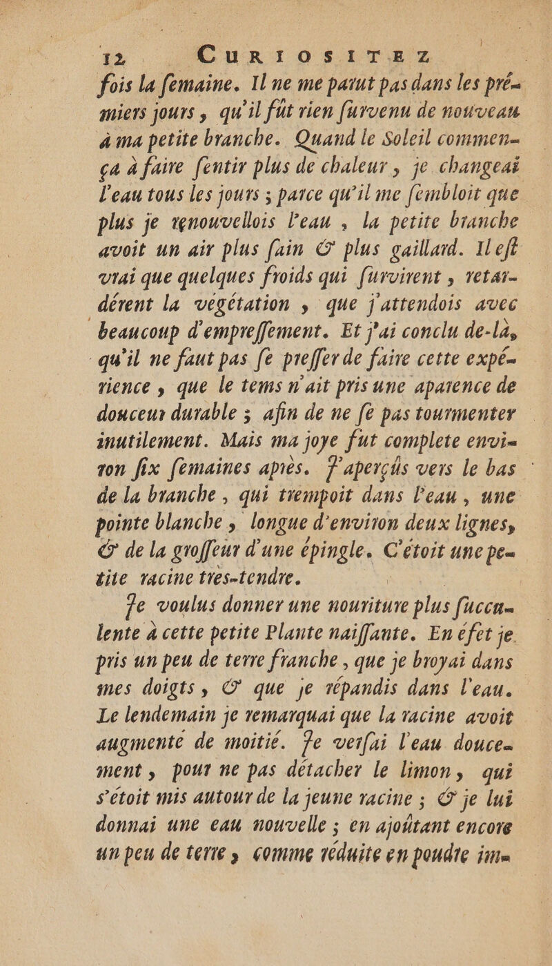 fois La femaine. Il ne me pañut pas dans les Drén mets JOUIS qu ‘il fut rien furvenu de nouveau à ma petite branche. Quand le Soleil commen ça à faire fentir plus de chaleur, je changeaï l'eau tous les jours ; parce qu’il me [émbloit que plus je tenouvellois l'eau , la petite branche avoit un air plus [ain © plus gaillard. Il eft vrai que quelques froids qui [urvirent , retar- dérent la végétation ; que j'attendois avec beaucoup d'empreffement. Et j'ai conclu de-la, “qu'il ne faut pas [e preffer de faire cette expé rience , que le tems n'ait pris une aparence de douceur durable 3 afin de ne [è pas tourmenter inutilement. Mais ma joye fut complete envi- ron fix femaines après. F'aperçs vers le bas : de la branche , qui trempoit dans l'eau, une pointe blanche , longue d'environ deux lignes, G de la groffeur d'une épingle. C'étoit une pe tite racine tres-tendre. | | fe. voulus donner une nouriture plus facca lente à cette petite Plante naifante. En éfet je. pris un peu de terre franche, que je broyai dans mes doigts, ©’ que je répandis dans l'eau. Le lendemain je remarquai que la racine avoit augmente de moitié. Ÿe verfai l'eau douce ment, pour ne pas détacher le limon, qui s’étoit mis autour de la jeune racine ; © je lui donnai une eau nouvelle ; en ajoñtant encore un peu de terre» comme réduite EN POUATE im