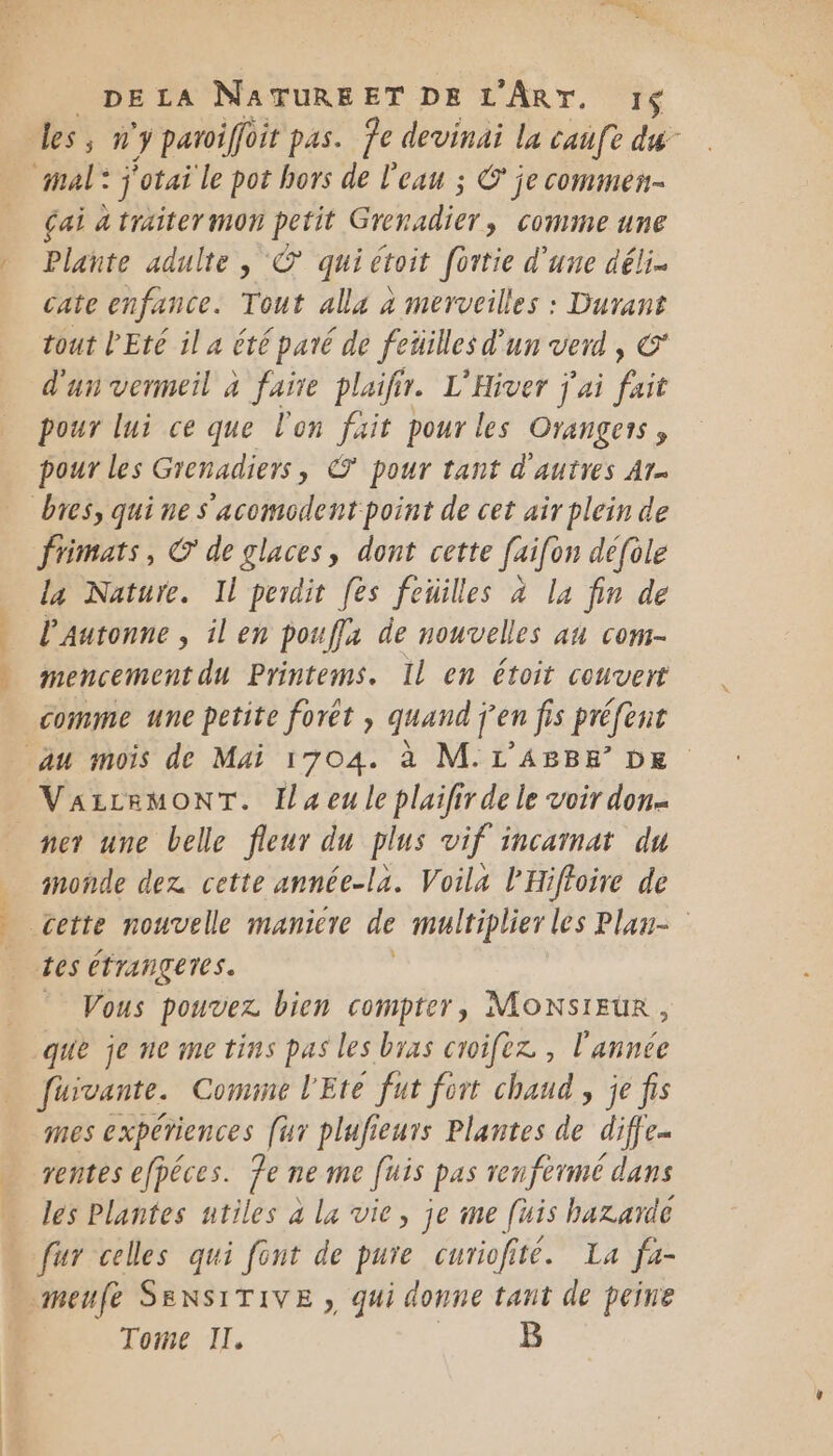 &gt;. pas dd les, n'y paroiffoit pas. fe devinai la caufe du çai à traiter mon petit Grenadier &gt; COMME UNE Plante adulte | © qui étoit fortie d’une déli. cate enfance. Tout alla à merveilles : Durant tout Eté il a été paré de fetilles d'un verd , € d'un vermeil à faire plaifir. L'Hiver j'ai ie pour lui ce que l'on fait pour les Orangeis, pour les Grenadiers, € pour tant d'autres Ar- frimats, © de glaces, dont cette faifon défole la Nature. Il perdit [es feuilles à la fin de l’'Autonne , il en poufla de nouvelles au com- mencement du Printems. Il en étoit couvert comme une petite foret , quand ÿ en fis préfent VAzLRMONT. la eu le plaifir de le voir don ner une belle fleur du plus vif incainat du nonde dez cette année-la. Voila l'Hiftoire de 105 ÉTrangeres. Vous pouvez bien compter, MONSIEUR, que je ne me tins pas les bras croifez., Poe fuivante. Comine l'Eté fut fort chaud, je fis nes expériences (ur plufieurs Plantes de dife- ventes efpéces. Te ne me fuis pas renférmé dans les Plantes utiles à la vie, je me [uis hazarde fur celles qui font de pure curiofité. La fa- Tome, II,