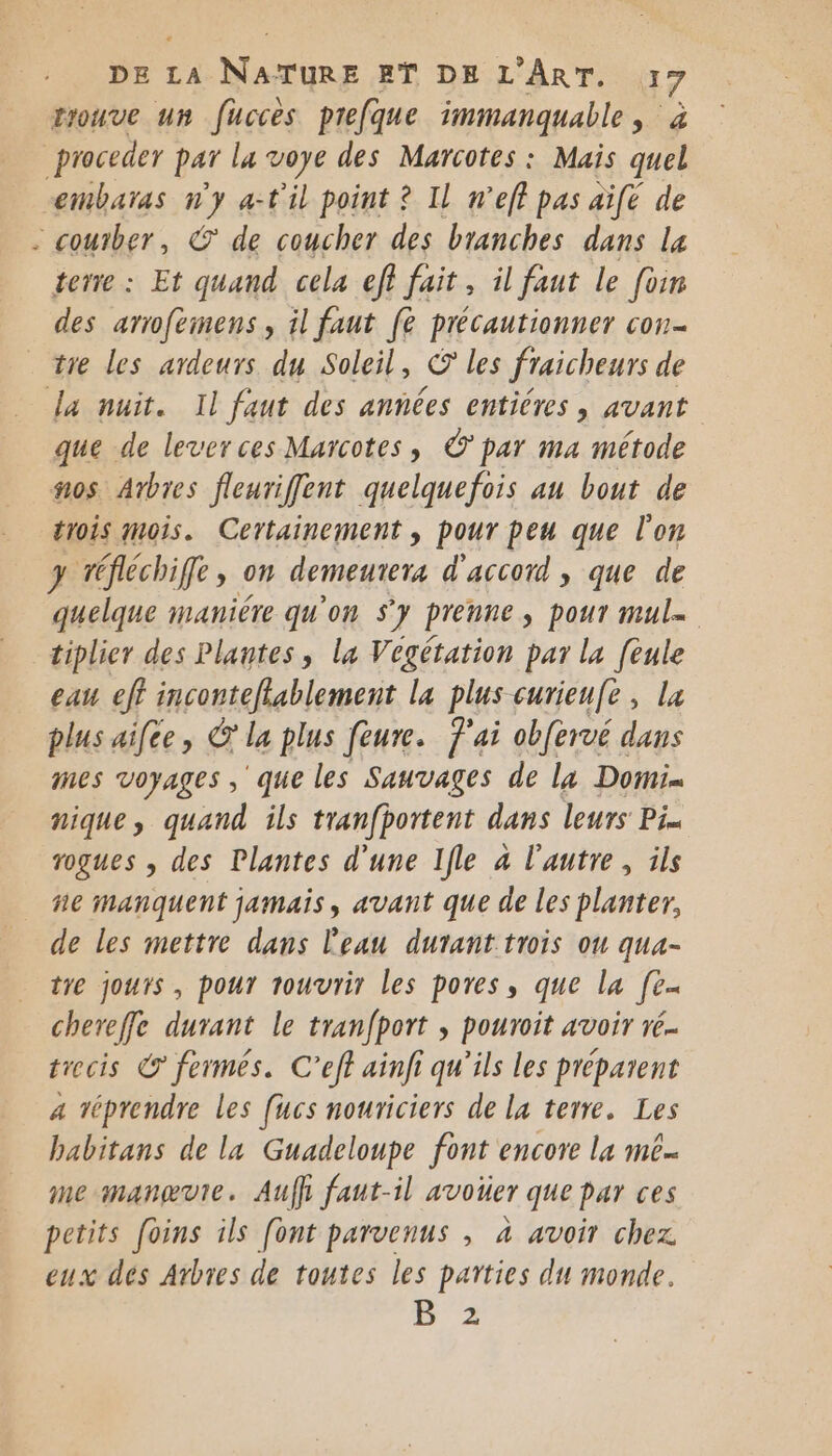 trouve un fuccès prefque immanquable, à proceder par la voye des Marcotes : Mais quel embaras u a-t'il point ? Il n’eff pas aïfe de - coutber, © de coucher des branches dans la terre : Et quand cela eff fait, il faut le foin des arrofeimens, il faut (è précautionner con tre les ardeurs du Soleil, La les fraicheurs de dla nuit. Il faut des années entières, avant que de leverces Marcotes , © par ma métode os Arbres fleuriffent quelquefois au bout de trois mois. Certainement , pour peu que l'on 3 wéfléchiffe, on demeuteré d'accord , que de quelque maniére qu'on sy prenne, pour mule tiplier des Plantes, la Vegétation par la [eule eau eff inconteflablement la plus curieufe, la plus aifee, © la plus feure. f'ai obfervé dans mes voyages, que les Sauvages de la Domi= nique, quand ils tranfportent dans leurs Pi rogues , des Plantes d’une Ifle à l'autre, ils ñe manquent jamais, avant que de les planter, de les mettre dans l'eau durant trois ou qua- tre jours , pour rouvrir les pores, que la fe chereffe durant le tranfport , pouroit avoir ré. trecis € fermes. C’eff ainfi qu'ils les préparent a véprendre Les [ucs nouriciers de la terre. Les babitans de la Guadeloupe font encore la mé me manævte. Aufh faut-il avoter que pur ces petits foins ils [ont parvenus , à avoir chez eux dés Arbres de toutes les parties du monde. B 2