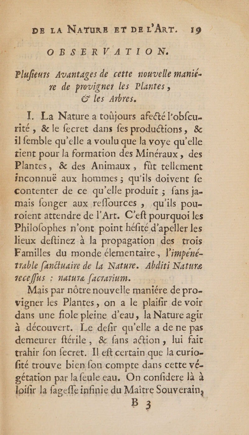 OBSERVATION, Plufieurs Avantages de cette nouvelle manié- re de provigner les Plantes, © les Arbres. I La Nature a toùjours afecté l’obfcu.. rité, &amp; le fecret dans fes productions, &amp; il femble qu’elle a voulu que la voye qu’elle tient pour la formation des Minéraux, des Plantes, &amp; des Animaux, fût tellement fnconnuë aux hommes ; qu'ils doivent fe contenter de ce qu'elle produit ; fans ja- mais fonger aux reflources , qu’ils pou- roient attendre de l'Art. C'eft pourquoi les Philolophes n’ont point héfité d’apeller les lieux deftinez à la propagation des trois Familles du monde élementaire, l'impené- trable fanctuaire de la Nature. Abditi Nature veceffus : natura facrarium. Mais par nôtre nouvelle maniére de pro- vigner les Plantes, on a le plaifir de voir dans une fiole pleine d’eau, la Nature agir à découvert. Le defir qu’elle a de ne pas demeurer ftérile, &amp; fans action, lui fait trahir fon fecret. Il eft certain que la curio- fité trouve bien fon compte dans cette vé- gétation par lafeule eau, On confidere là à loifir la fageffe infinie du Maitre Souverain, | bi