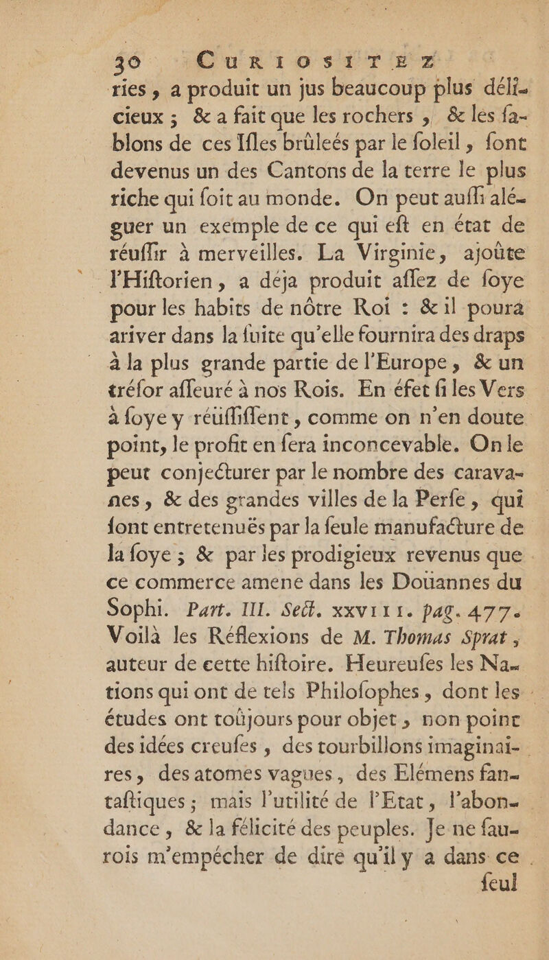 ries , a produit un jus beaucoup plus déli. cieux ; &amp; a fait que les rochers , &amp; lés fa- blons de ces Ifles brüleés par le foleil , font devenus un des Cantons de la terre le plus riche qui foit au monde. On peut aufli alé. guer un exemple de ce qui eft en état de réuffir à merveilles. La Virginie, ajoûte FHiftorien, a déja produit aflez de foye pour les habits de nôtre Roi : &amp;il poura ariver dans la fuite qu'elle fournira des draps à la plus grande partie de l'Europe, &amp; un tréfor affeuré à nos Rois. En éfet files Vers à foye y réufliflent , comme on n’en doute point, le profit en fera inconcevable. On le peut conjeéturer par le nombre des carava- nes, &amp; des grandes villes de la Perfe, qui font entretenuës par la feule manufacture de la foye ; &amp; par les prodigieux revenus que . ce commerce amene dans les Douannes du Sophi. Part. IIL. Sect, xXV111. pag. 477. Voila les Réflexions de M. Thomas Sprat , auteur de eette hiftoire. Heureufes les Na tions qui ont de tels Philofophes, dont les études ont toüjours pour objet , non point des idées creufes, des tourbillons imaginai- res, des atomes vagues , des Elémens fan- taftiques ; mais l'utilité de l'Etat, l’abon. dance, &amp; la félicité des peuples. Je ne fau- rois m'empécher de dire qu'ily a dans ce . feul