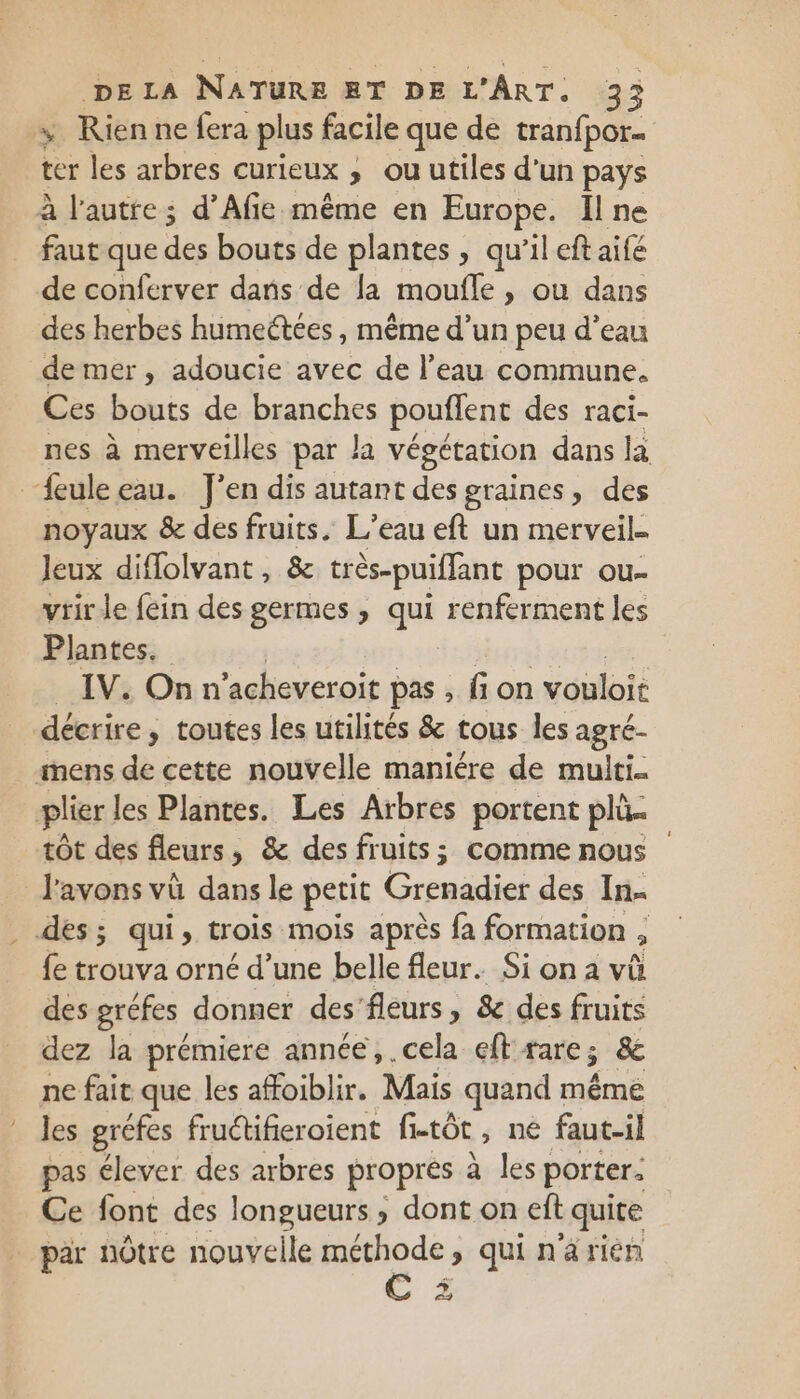 x KRienne fera plus facile que de tranfpor- ter les arbres curieux ; ou utiles d'un pays à l'autre; d’Afie même en Europe. Il ne faut que des bouts de plantes , qu’il eft aifé de conferver dans de la moufle , ou dans des herbes humeétées , même d’un peu d’eau de mer, adoucie avec de l’eau commune. Ces bouts de branches pouffent des raci- nes à merveilles par la végétation dans la feule eau. J'en dis autant des graines, des noyaux &amp; des fruits. L’eau eft un merveil. Jeux diffolvant, &amp; très-puiffant pour ou- vrir le fein des germes , qui renferment les Plantes. IV. On n'acheveroit pas , fi on vouloit décrire , » toutes les utilités &amp; tous les agré- mens de cette nouvelle maniére de multi. plier les Plantes. Les Arbres portent plû tôt des fleurs, &amp; des fruits; comme nous l'avons vù dans le petit Grenadier des In. . des; qui, trois mois après fa formation , fe trouva orné d’une belle fleur. Si on a vû des gréfes donner des'fleurs, &amp; des fruits dez la prémiere année, .cela eft rare ; &amp; ne fait que les affoiblir. Mais quand même les gréfes fructifieroient fi-tôt, ne faut-il pas élever des arbres propres à les porter: Ce font des longueurs , dont on eft : quite par nôtre nouvelle méthode, qui n ‘a rién + +