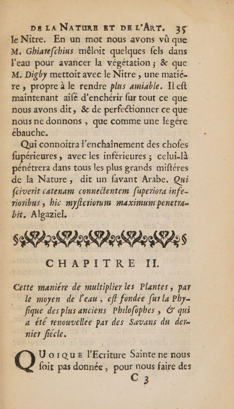 le Nitre. En un mot nous avons vü que M. Ghiate[chius méloit quelques fels dans l'eau pour avancer la végétation ; &amp; que M. Digby mettoit avec le Nitre , une matié. re, propre à le rendre plus amiable. Ileft maintenant aifé d'enchérir fur tout ce que nous avons dit, &amp; de perfectionner ce que nous ne donnons ; que comme une legére ébauche. Qui connoitra l’enchaînement des chofes fupérieures , avec les inférieures; celui-là énétrera dans tous les plus grands miftéres de la Nature, dit un favant Arabe. Qui fciverit catenam connectentem [üperiora infe- rioribus , bic myfleriorum maximum penetra= bit, Algaziel. SPP Ars CCR ICE RP TTE. Cette manière de multiplier les Plantes, par le moyen de l'eau, eff fondée [ur la Phy- fique desplus anciens Philofophes | ©’ qui a êté renouvellee par des Savans du der- nier fiécle. Uoique l'Ecriture Sainte ne nous foit pas donnée, pour nous faire des C3