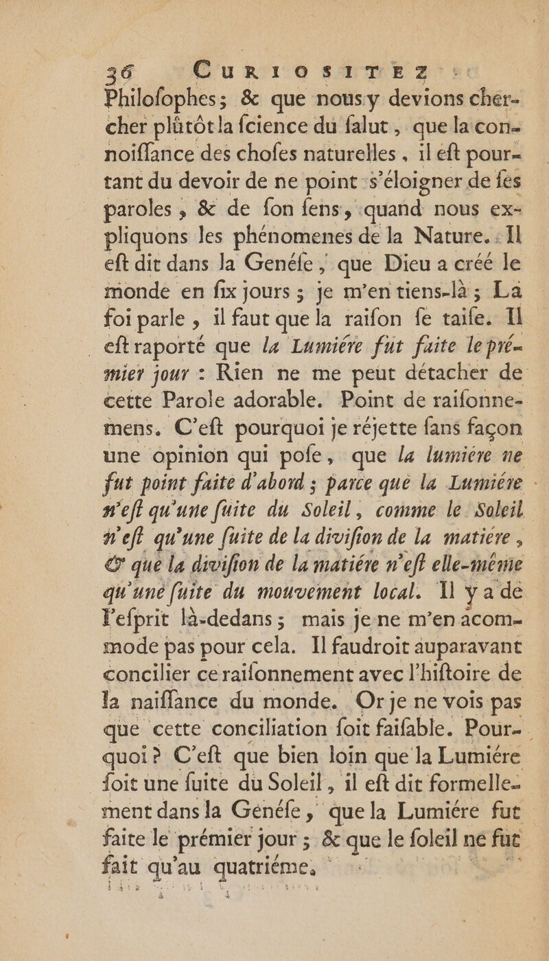 Philofophes; &amp; que nousy devions cher. cher plütôt la fcience du falut, que la con. noiflance des chofes naturelles , il eft pour- tant du devoir de ne points ‘éloigner de fes paroles , &amp; de fon fens, ‘quand nous ex- pliquons les phénomenes de la Nature. Il eft dit dans la Genéfe, ; que Dieu a créé le monde en fix jours ; je m’entiens-là; La foi parle &gt; il faut que la raïfon fe taife. Li ef raporté que la Lumiére fut faite le pré. mier jour : Rien ne me peut détacher de cette Parole adorable. Point de raifonne- mens. C'eft pourquoi je réjette fans façon une opinion qui pole, que la lumiére ne fut point faite d'abord ; parce que la Lumiére - n'efl qu'une fuite du Soleil; comme le Soleil n'eft qu'une fuite de la divifi ion de la matiere , € que La divifion de la matiére n’eff elle-même qu'une fuite du mouvement local. 1] ya ‘de Vefprit là-dedans; mais je ne m'en acom- mode pas pour cela, Al faudroit auparavant concilier ce raifonnement avec l’hiftoire de la naiffance du monde. Orje ne vois pas que cette conciliation {oit faifable. Pour-. quoi? C'eft que bien loin que la Lumiére {oit une fuite du Soleil , il eft dit formelle. ment dans la Genéke, que la Lumiére fut faite le prémier jour ; &amp; que le foleil ne fut fait cé au GE