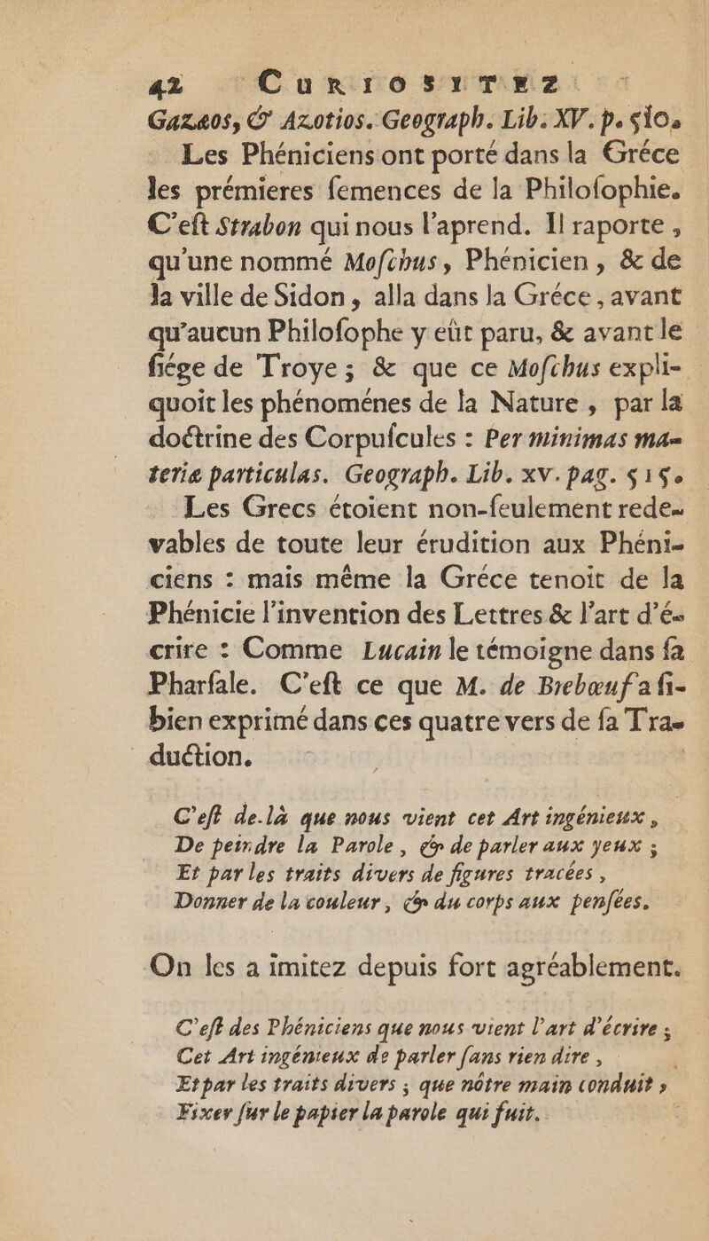 az 'Curro sr m2: Gazaos, © Azotios. Geograph. Lib: XV. p. SÏ0s Les Phéniciens ont porté dans la Gréce les prémieres femences de la Philofophie. C’eft Strabon qui nous l’aprend. Il raporte , qu'une nommé Mofchus, Phénicien , &amp; de Ja ville de Sidon, alla dans la Gréce , avant qu'aucun Philofophe y eüt paru, &amp; avant le fiége de Troye; &amp; que ce Mofchus expli- quoit les phénoménes de la Nature, par la doétrine des Corpufcules : Per minimas ma= terie particulas. Geograph. Lib. xV.pag. $15 Les Grecs étoient non-feulement rede… vables de toute leur érudition aux Phéni. ciens : mais même la Gréce tenoit de la Phénicie l'invention des Lettres &amp; l’art d’és crire : Comme Lucain le témoigne dans fa Pharfale. C'eft ce que M. de Brebœufafi- bien exprimé dans ces quatre vers de fa Tras _ duction. C’efl delà que nous vient cet Art ingénieux , De petrdre la Parole, go de parler aux yeux ; Er par les traits divers de figures tracées, Donner de la couleur, co du corps aux penfées. On les à imitez depuis fort agréablement. C’eff des Phéniciens que nous vient l'art d'écrire ; Cet Art ingénieux de parler fans rien dire, Etpar les traits divers ; que nôtre main conduit » Fixer [ur le papier la parole qui fuit.