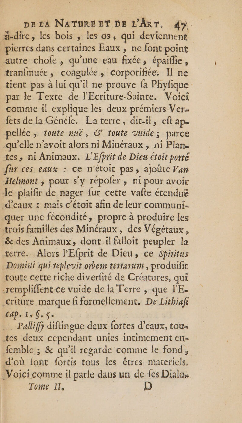 dire ; les bois , les os, qui deviennent pierres dans certaines Eaux , ne font point autre chofe , qu'une eau fixée, épaifie, tranfmuée coagulée » Corporifiée. Il ne tient pas à lui qu'il ne prouve fa Phyfique par ke Texte de FEcriture-Sainte. Voici comme il explique les deux prémiers Ver. fets de la Généle. La terre, dit-il, eft ap. pellée » toute nue, € toute vuide; parce qu'elle n'avoit alors ni Minéraux , ni Plan. tes, ni Animaux, L'Efprit de Dieu étoit porté fur ces eaux : ce n'étoit pas ; ajoûte Van Helmont ; pour s’y répoler , ni pour avoir Je plaifir de nager fur cette vafte étenduë d'eaux : mais c’étoit afin de leur communi- quer une fécondité, propre à produire les «trois familles des Minéraux, des Végétaux, &amp; des Animaux, dont il falloit peupler la terre. Alors l’'Efprif de Dieu, ce Spaitus Domi qui teplevit orbem terrarum , produifit toute cette riche diverfité de Créatures, qui .rempliffent ce vuide de la Terre , que l'E. criture marque fi formellement, De Lithiafi Cap. 1, 6.5. … Palliffÿ diftingue deux fortes d'eaux, toux tes deux cependant unies intimement en- femble ; &amp; qu’il regarde comme le fond, d'où {ont fortis tous les êtres materiels. Voici comme il parle dans un de fes Dialos Tome IL D