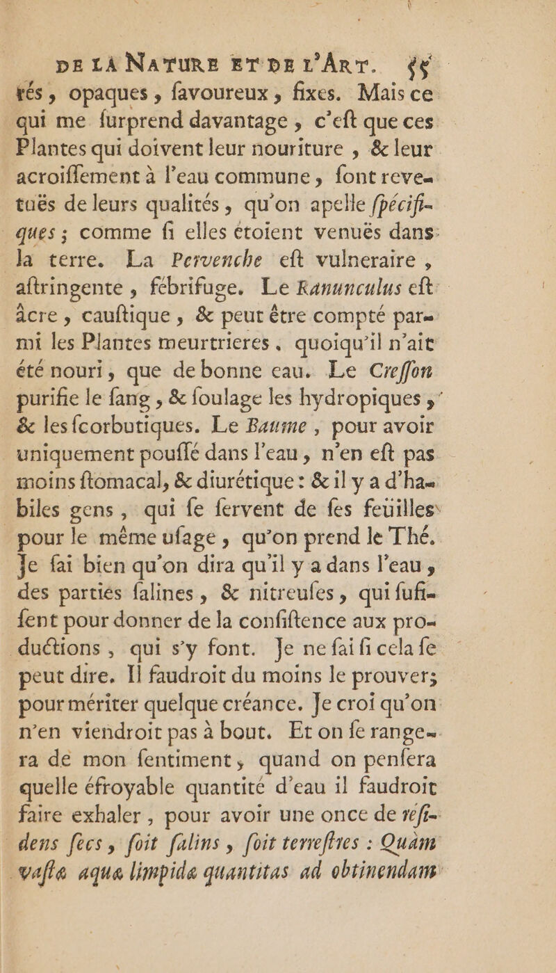 rés, opaques , favoureux , fixes. Mais ce qui me furprend davantage » € ’eft que ces _ Plantes qui doivent leur nouriture , &amp; leur acroiflement à l'eau commune, font reve= tuës de leurs qualités, qu on apelle fpécifr- ques ; comme fi elles étoient venuës dans: Ja terre. La Pervenche eft vulneraire , aftringente , fcbrifuge. Le Ranunculus eft âcre , cauftique, &amp; peut être compté par= mi les Plantes meurtrieres, quoiqu'il n'ait été nouri, que de bonne eau. Le Creffon purifie le fang , &amp; foulage les hydropiques ,' &amp; les{corbutiques. Le Baume , pour avoir _ uniquement pouffé dans l'eau, n’en eft pas moins ftomacal, &amp; diurétique : &amp; il y a d'ha« biles gens, qui fe fervent de fes feuilles: pour le même ufage, qu’on prend le Thé. Je fai bien qu’on dira qu'il y a dans l’eau, des partiés falines, &amp; nitreufes, qui fuf- {ent pour donner de la confiftence aux pro- duétions, qui s’y font. Je ne fai fi cela fe peut dire. Ii faudroit du moins le prouver; pour mériter quelque créance. Je croi qu’on n'en viendroit pas à bout. Et on {e range. ra de mon fentiment, quand on penfera quelle éfroyable quantité d'eau il faudroit faire exhaler , pour avoir une once de #/ff. dens fees, foit falins, foit terreflres : Quam vale aqua limpide quantitas ad obtinendans