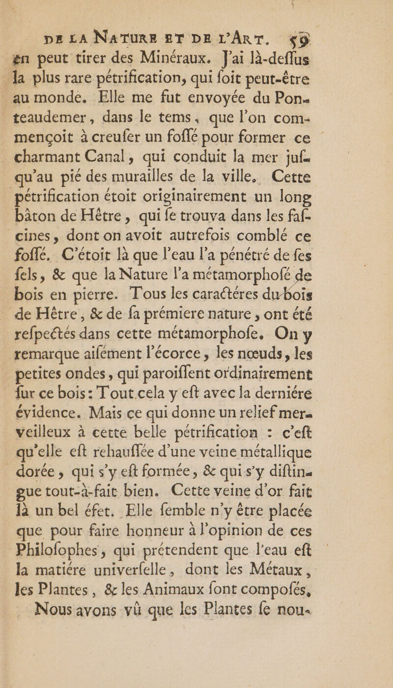 ën peut tirer des Minéraux. J'ai là-deffus Ja plus rare pétrification, qui foit peut-être au monde. Elle me fut envoyée du Pons teaudemer, dans le tems, que l’on com- mençoit à creufer un fofié pour former ce charmant Canal, qui conduit la mer juf… qu’au pié des lle de la ville, Cette pétrification étoit originairement un long bâton de Htre, qui fe trouva dans les faf- cines, dont on avoit autrefois comblé ce foflé, C'étoir là que l’eau l’a pénétré de fes fels, &amp; que la Nature l’a métamorphofé de bois en pierre. T'ous les caractéres dw-bois de Hêtre, &amp; de fa prémiere nature , ont été refpectés dans cette métamorphofe, On y remarque aifément l'écorce, les nœuds, les petites ondes, qui paroiffent ordinairement fur ce bois: Tout. cela y eft avec la derniére évidence. Mais ce qui donne un relief mer« veilleux à cette belle pétrification : c'eft qu'elle eft rehauffée d'une veine métallique dorée, qui s’y eft formée, &amp; quis’y diftin. gue tout-à-fait bien. Cette veine d’or fait 1à un bel éfet. Elle femble n'y être placée que pour faire honneur à l'opinion de ces Philofophes, qui prétendent que l'eau eft la matiére univerfelle, dont les Métaux, les Plantes, &amp; les Animaux font compofés, Nous avons vü que les Plantes fe nou.