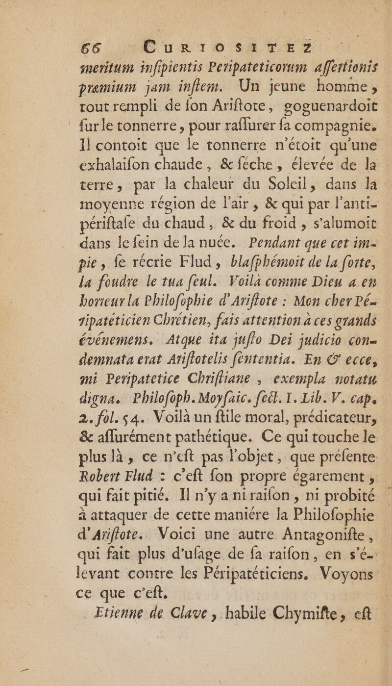 snerituin fi pientis Peripateticormm affertionis premium jam infiem. Un jeune homme, tout rempli de fon Ariftote, goguenardoit _ furle tonnerre, pour raflurer fa compagnie. Il contoit que le tonnerre n'étoit qu'une exhalaifon chaude, &amp;féche, élevée de la. terre, par la chaleur du Soleil, dans la moyenne région de l'air, &amp; qui par lanti- ériftafe du chaud, &amp; du froid , s’alumoit dans le fein de la nuée. Pendant que cet im- pie, fe récrie Flud, blafphémoit de la forte, La foudre le tua feul. Voila comme Dieu 4 en borieur La Philofophie d’Ariflote : Mon cher Pé gipatéticien Chrétien, fais attention a ces grands événemens. Atque îta juffo Dei judicio con demnata erat Ariflotelis fèntentia. En © ecce, mi Peripatctice Chriffiane , exempla notatn digna. Philofoph.Moyfaic. [eit. I. Lib. V. cap, 2. fol. $4. Voilà un ftile moral, prédicateur, &amp; affurément pathétique. Ce qui touche le plus là, ce n’eft pas l’objet, que préfente Robert Flud : c'eft fon propre égarement , qui fait pitié. Il n'y anirailon, ni probité à attaquer de cette manicre la Philofophie d’Aïiflote. Voici une autre Antagonifte, qui fait plus d’ufage de fa raïfon, en s'é- levant contre les Péripatéticiens, Voyons ce que c’eft, | Etienne de Clave , habile Chymifte, eft