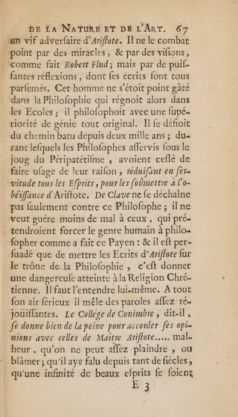 um vif adverfaire d’Ariflote. Il ne le combat point par des miracles, &amp; par des vifions, _ comme fait Robert Flud; mais par de puif- _ fantes réflexions, dont fes écrits font tous parfémés. Cet homme ne s’étoit point pâté dans la Philofophie qui régnoit alors dans les Ecoles ; il philofophoit avec une fupé- riorité de génie tout original. Il fe défoit -du chemin batu depuis deux mille ans ; du rant lefquels les Philofophes affervis fous le joug du Péripatétifme , avoient ceflé de _ faire ufage de leur raifon , réduifant en [er -vitude tous les Efprits, pour les foimettre à l'o- béffance d'Ariftote. De Clave ne fe déchaîne pas feulement contre ce Philofophe ; ilne veut guére moins de mal à ceux, qui pré« tendroient forcer le genre humain à philo fopher comme a fait ce Payen : &amp; il eft per- fuadé que de mettre les Ecrits d’Ariffote fur le trône dela Philofophie , c’eft donner une dangereufe atteinte à la Religion Chré- tienne. Il faut l'entendre lui-même. À tout fon air férieux il mêle des paroles aflez ré. jouiffantes, Le College de Conimbre , dit-il, fe donne bien de la peine pour accorder fes opi- nions avec celles de Maître Arifote.…... mal. heur , qu’on ne peut aflez plaindre , ou blâmer ; qu'il aye falu depuis tant de fiécles, qu'une infinité de beaux efprits fe foieng E 3