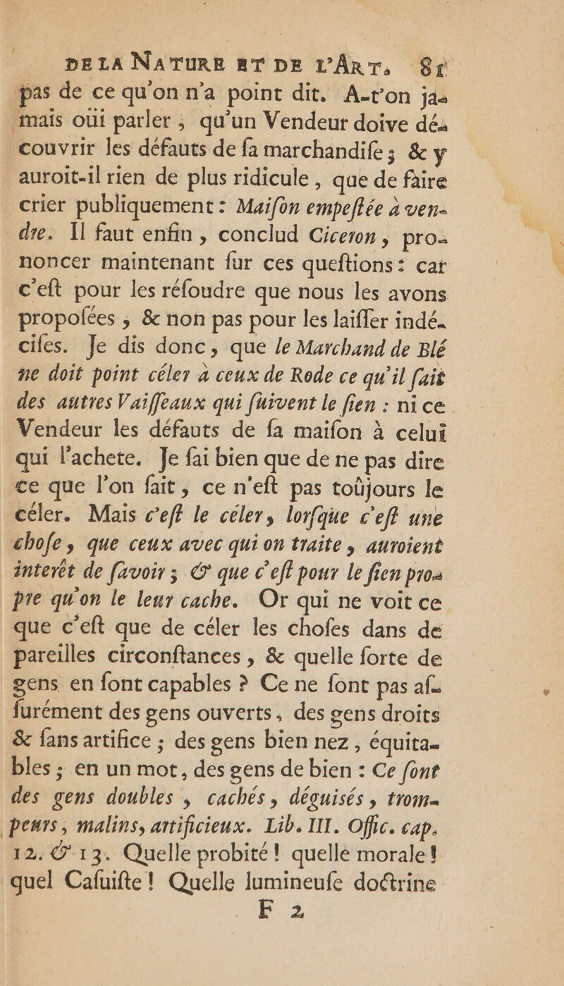 pas de ce qu'on n'a point dit. A-t'on ja mais oùi parler ; qu’un Vendeur doive dés couvrir les défauts de fa marchandife; &amp; y auroit-1l rien de plus ridicule , que de faire crier publiquement : Muifon empeflée à ven- dre. Il faut enfin, conclud Ciceron, pro: noncer maintenant fur ces queftions: cat c'eft pour les réfoudre que nous les avons propolées ; &amp; non pas pour les laiffer indé. cifes. Je dis donc, que le Marchand de Blé ne doit point céler à ceux de Rode ce qu'il fait des autres Vaiffeaux qui fuivent le fien : nice Vendeur les défauts de fa maifon à celui qui lachete. Je fai bien que de ne pas dire ce que l’on fait, ce n'eft pas toüjours le céler. Mais c’eff le céler, lorfque c’ef une chofe, que ceux avec qui on traite, auroient interet de [avoir ; © que c’eft pour le fien proa pre qu'on le leur cache. Or qui ne voit ce que c’eft que de céler les chofes dans de pareilles circonftances , &amp; quelle forte de gens en font capables ? Ce ne font pas af. furément des gens ouverts, des gens droits &amp; fans artifice ; des gens bien nez , équita.. bles ; en un mot, des gens de bien : Ce font des gens doubles , cachés, déguisés, trom. peurs, malins, artificieux. Lib. IT. Offic. cap. 12. © 13. Quelle probité ! quelle morale! quel Cafuifte ! Quelle lumineufe doétrine +