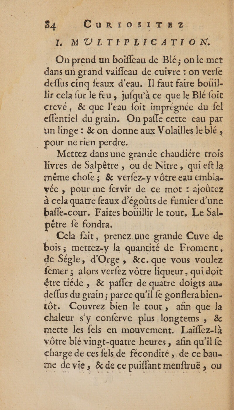 64 Cur1oOsS1ITEZ I. MUILTIPEFCOAITON. On prend un boiffeau de Blé; onle met dans un grand vaifleau de cuivre : on verle deflus cinq feaux d’eau. Il faut faire bouil- ir cela fur le feu , jufqu’à ce que le Blé foit crevé, &amp; que l’eau foit imprégnée du {el effentiel du grain. On pale cette eau par un linge : &amp; on donne aux Volailles leblé , . pour ne rien perdre. Mettez dans une grande chaudiere trois livres de Salpêtre , ou de Nitre, quieftla même chofe ; &amp; verfez-y vôtre eau embla- vée ; pour me fervir de ce mot : ajoûtez à cela quatre feaux d’égoûts de fumier d’une bafle-cour. Faites bouillir le tout, Le Sal être fe fondra. Cela fait, prenez une grande Cuve de bois ; mettez-y la quantité de Froment, de Ségle, d'Orge, &amp;c. que vous voulez femer ; alors verfez vôtre liqueur , qui doit étre tiéde , &amp; pafler de quatre doigts au deffus du grain ; parce qu’il fe gonflerabien- tôt. Couvrez bien le tout, afin que la chaleur s’y conferve plus longtems , &amp; mette les fels en mouvement. Laiflez-là vôtre blé vingt-quatre heures, afin qu'ilfe . charge de ces fels de fécondité , de cebau. | me de vie, &amp; de ce puiffant menfiruë , ou