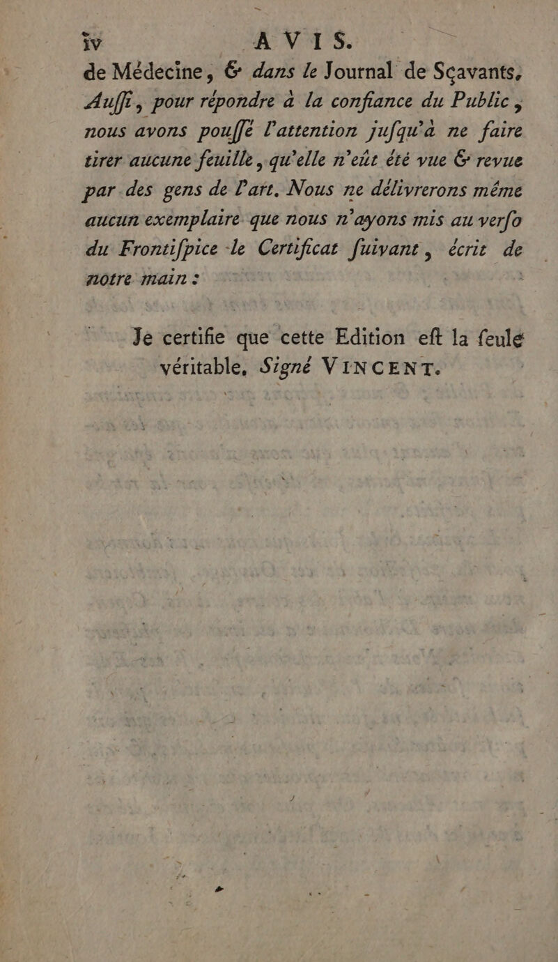 ES iv AVIS. de Médecine, &amp; dans Le Journal de Scavants, Auf, pour répondre à la confiance du Public, nous avons pouffé l'attention jufqw'a ne faire tirer aucune feuille , qu’elle n’eñt été vue E revue par des gens de Part. Nous ne délivrerons même aucun exemplaire que nous n'ayons mis au ver/o du Frontifpice le Certificat fuivant, écrit notre main : Je certifie que cette Edition eft la feulé véritable, Signé VINCENT.
