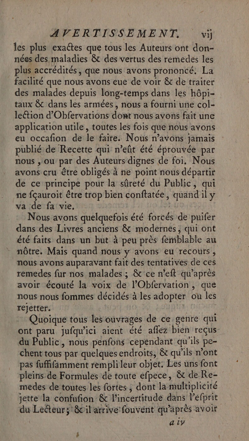 les plus exactes que tous les Auteurs ont don- nées des maladies &amp;t des vertus des remedes les plus accrédités, que nous avons prononcé. La facilité que nous avons eue de voir &amp; de traiter des malades depuis long-temps dans les hôpi- taux 8 dans les armées, nous a fourni une col- lection d’Obfervations dont nous avons faît une application utile, toutes les fois que nous avons eu occafion de le faire. Nous n’avons jamais publié de Recette qui n’eûñt été éprouvée par nous , ou par des Auteurs dignes de foi. Nous avons cru être obligés à ne point nous départir de ce principe pour la sûreté du Public, qui ne fçauroit être trop bien conftatée, quand il y va de fa vie, va Nous avons quelquefois été forcés de puifer dans des Livres anciens 8&amp;t modernes, qui ont été faits dans un but à peu près femblable au nôtre. Mais quand nous y avons eu recours, nous avons auparavant fait des tentatives de ces remedes fur nos malades ; &amp; ce n’eft qu'après avoir écouté la voix de l’Obfervation, que nous nous fommes décidés à les adopter ou les rejetter. | | | : Quoique tous les ouvrages de ce genre qui ont paru jufqu'ici aient été affez bien reçus du Public, nous penfons cependant qu'ils pe- chent tous par quelques endroits, &amp;t qu'ils n’ont pas fuffifäamment remplileur objet. Les uns font pleins.de Formules de toute efpece, &amp;t de Re- medes de toutes les fortes; dont la multiplicité jette la confufion &amp; l'incertitude dans l’efprit du LeGteurs;'&amp;vil arrive fouvent qu'après avoir a iy