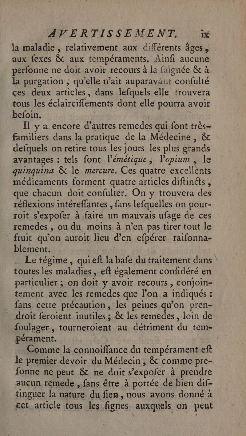 aux fexes &amp;t aux tempéraments, Ainfi aucune perfonne ne doit avoir recours à la faignée &amp; à la purgation , qu’elle n’ait auparavant confulté ces deux articles, dans lefquels elle trouvera tous les éclairciflements dont elle pourra avoir befoin. Il y a encore d’autres remedes qui font très- familiers dans la pratique de la Médecine, &amp; defquels on retire tous les jours les plus grands avantages : tels font lémétique, Vopium , le quinquina &amp; le mercure. Ces quatre excellents médicaments forment quatre articles diftinés , que chacun doit confulter. On y trouvera des réflexions intéreflantes , fans lefquelles on pour- roit s’expofer à faire un mauvais ufage de ces remedes , ou du moins à n’en pas tirer tout le : fruit qu’on auroit lieu d’en efpérer. raifonna- blement. Le régime , quieft la bafe du traitement dans toutes les maladies, eft également confidéré en particulier ; on doit y avoir recours, conjoin- tement avec les remedes que l’on a indiqués : fans cette précaution, les peines qu’on pren- + foulager , tourneroient au détriment du tem- pérament. Comme la connoïffance du tempérament eft le premier devoir du Médecin , &amp; comme pre- fonne ne peut &amp; ne doit S'expofer à prendre aucun remede , fans être à portée de bien dif- tinguer la nature du fien, nous avons donné à cet..article tous les fignes auxquels on peut