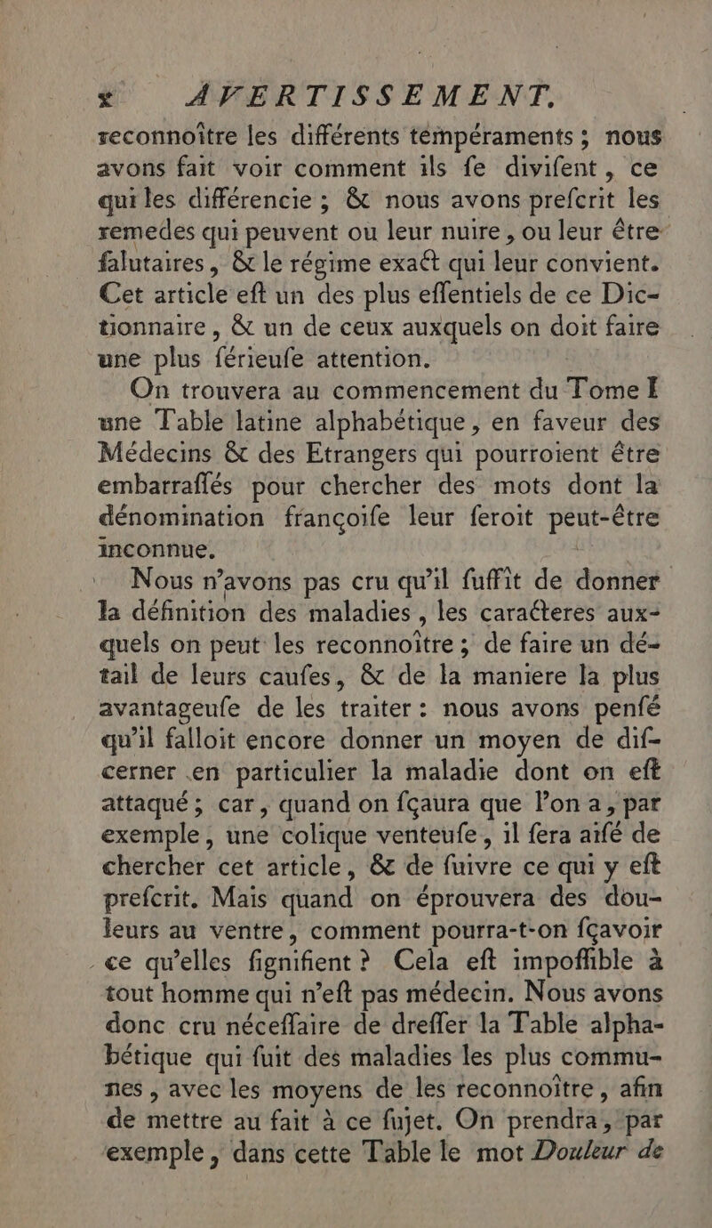 reconnoître les différents témpéraments ; nous avons fait voir comment ils fe divifent, ce qui les différencie ; &amp; nous avons prefcrit les remedes qui peuvent ou leur nuire, ou leur être falutaires, &amp;t le régime exaét qui leur convient. Cet article eft un des plus effentiels de ce Dic- tionnaire, &amp; un de ceux auxquels on doit faire une plus férieufe attention. On trouvera au commencement du Tome une Table latine alphabétique, en faveur des Médecins &amp;t des Etrangers qui pourroient être embarraflés pour chercher des mots dont la dénomination françoife leur feroit peut-être inconnue. | Nous n’avons pas cru qu’il fuffit de donner la définition des maladies , les caraéteres aux- quels on peut les reconnoitre ; de faire un dé- tail de leurs caufes, &amp; de la maniere la plus avantageufe de les traiter: nous avons penfé qu’il falloit encore donner un moyen de dif- cerner en particulier la maladie dont on eft attaqué; car, quand on fçaura que lon a, par exemple, une colique venteufe, il fera aifé de chercher cet article, &amp; de fuivre ce qui y eft prefcrit. Mais quand on éprouvera des dou- leurs au ventre, comment pourra-t-on fçavoir ce qu’elles fignifient ? Cela eft impofble à tout homme qui n’eft pas médecin. Nous avons donc cru néceflaire de dreffer la Table alpha- bétique qui fuit des maladies les plus commu- nes , avec les moyens de les reconnoître, afin de mettre au fait à ce fujet. On prendra, par ‘exemple, dans cette Table le mot Douleur de