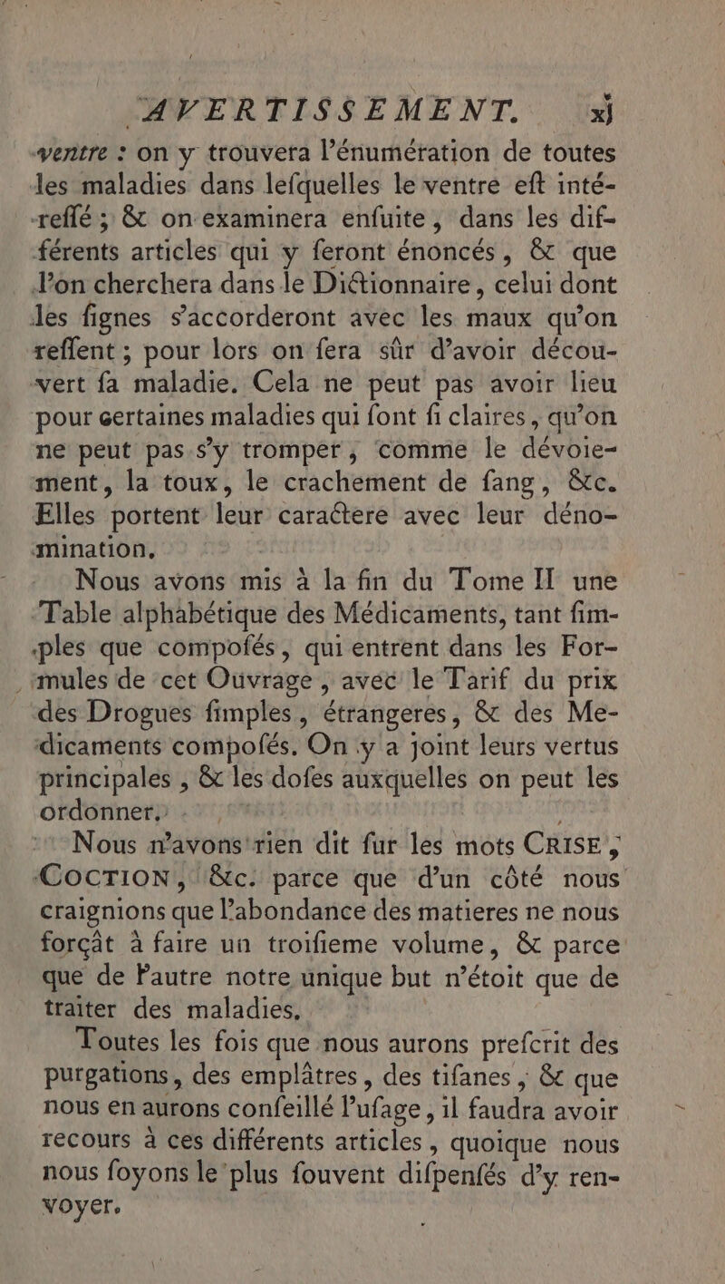 vertre : On y trouvera l’énumération de toutes les maladies dans lefquelles le ventre eft inté- reflé ; &amp;t on examinera enfuite, dans les dif- férents articles qui y feront énoncés, &amp; que Pon cherchera dans le Diétionnaire, celui dont des fignes s’accorderont avec les maux qu'on reflent ; pour lors on fera sûr d’avoir décou- vert fa maladie. Cela ne peut pas avoir lieu pour certaines maladies qui font fi claires, qu’on ne peut pas.sy tromper, comme le dévoie- ment, la toux, le crachement de fang, &amp;c. Elles portent leur caractere avec leur déno- mination. | Nous avons mis à la fin du Tome I une Table alphabétique des Médicaments, tant fim- ‘ples que compofés, qui entrent dans les For- , mules de cet Ouvrage , avec le Tarif du prix des Drogues fimples, étrangeres, &amp; des Me- dicaments compolés. On :ÿ a Joint leurs vertus principales , &amp; les dofes auxquelles on peut les ordonner. : . FRA Nous mavons'rien dit fur les mots CRISE , CoCcTION, \&amp;c. parce que d’un côté nous craignions que l'abondance des matieres ne nous forçät à faire un troifieme volume, &amp; parce que de Pautre notre unique but n’étoit que de traiter des maladies. Toutes les fois que nous aurons prefcrit des purgations, des emplâtres , des tifanes | &amp; que nous en aurons confeillé Pufage , il faudra avoir recours à ces différents articles, quoique nous nous foyons le ‘plus fouvent difpenfés d’y ren- voyer.