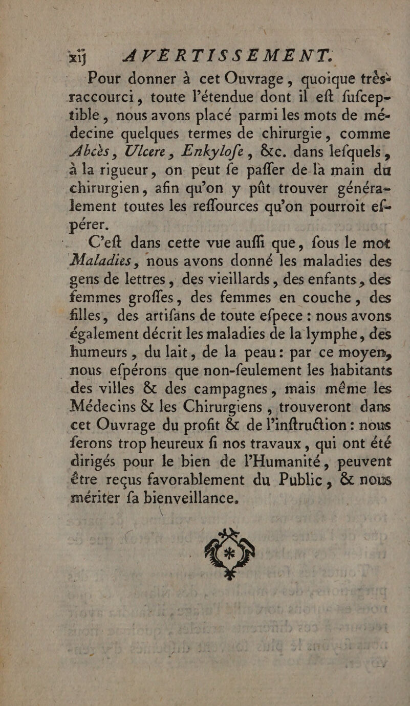 \ x) AVERTISSEMENT. Pour donner à cet Ouvrage, quoique très&gt; raccourci, toute l’étendue dont il eft fufcep- tible , nous avons placé parmi les mots de mé- decine quelques termes de chirurgie, comme Abcès, Ulcere, Enkylofe, &amp;tc. dans lefquels , à la rigueur, on peut fe pafler de la main du chirurgien, afin qu'on y püt trouver généra- lement toutes les reffources qu'on pourroit ef- pérer. C’eft dans cette vue aufh que, fous le mot Maladies | nous avons donné les maladies des gens de léttrés ,» des vieillards, des enfants, des femmes grofles, des femmes en couche, des filles, des artifans de toute efpece : nous avons également décrit les maladies de la lymphe, des humeurs , du lait, de la peau: par ce moyen, nous efpérons. que non-feulement les habitants des villes &amp; des campagnes, mais même les Médecins &amp; les Chirurgiens , trouveront dans cet Ouvrage du profit &amp; de l’inftruétion : nous ferons trop heureux fi nos travaux, qui ont été dirigés pour le bien de l'Humanité, peuvent être reçus favorablement du Public, &amp; nous mériter fa bienveillance.