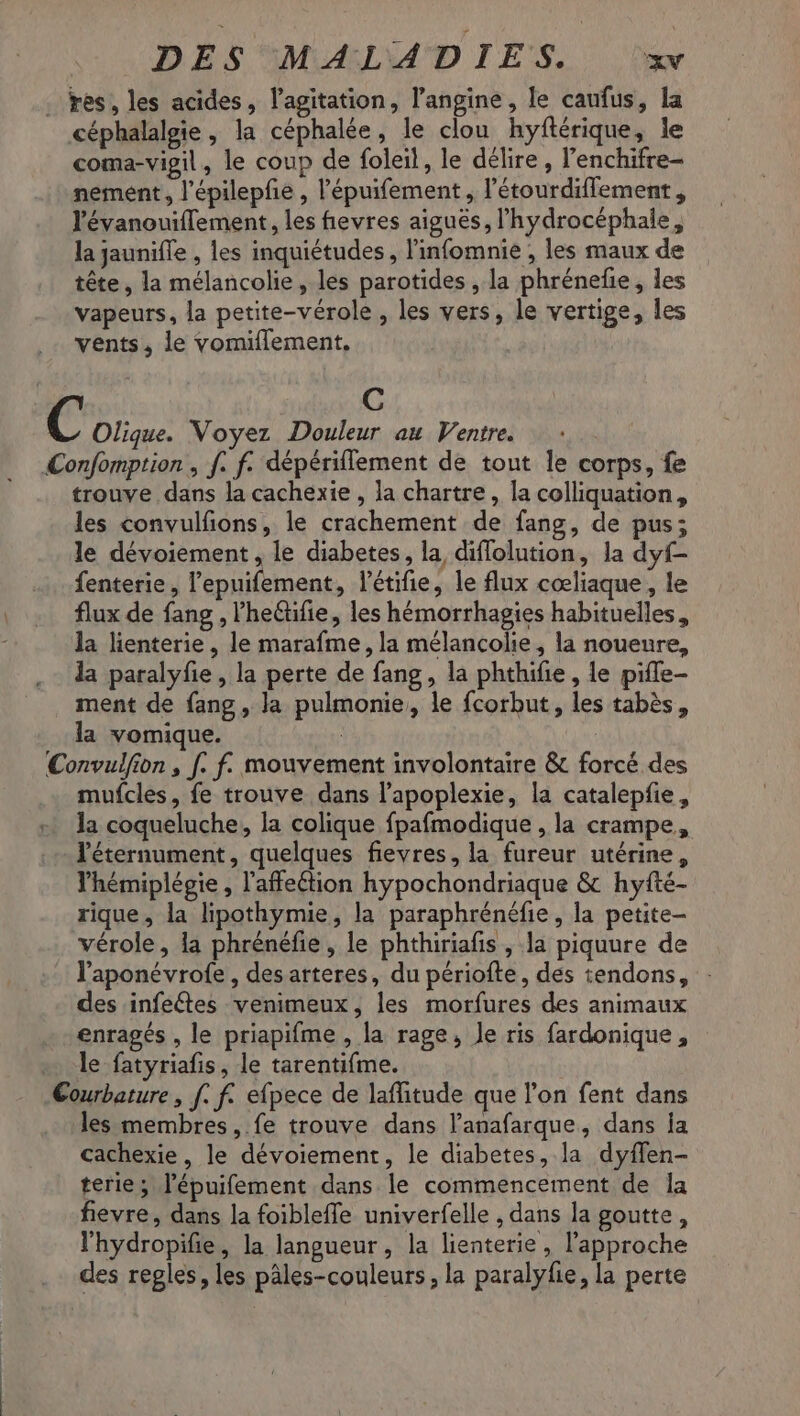 DES MALADIES. xwv . res, les acides, l'agitation, l’angine, le caufus, la céphalalgie, la céphalée, le clou hyftérique, le coma-vigil, le coup de foleil, le délire , l’enchifre- nement, l'épilepfe , l'épuifement , l’étourdiflement , l'évanouiflement, les fievres aiguës, l’hydrocéphale, la jaunifle , les inquiétudes, l'infomnie , les maux de tête, la mélancolie, les parotides , la phrénefie, les vapeurs, la petite-vérole , les vers, le vertige, les vents, le vomiflement, C C Olique. Voyez Douleur au Ventre. Confomption , f. f. dépériflement de tout le corps, fe trouve dans la cachexie , la chartre, la colliquation, les convulfons, le crachement de fang, de pus; le dévoiement , le diabetes, la diflolution, la dyf- fenterie, l’epuifement, l'étifie, le flux cœliaque, le flux de fang , lheëtifie, les hémorrhagies habituelles, la lienterie, le marafme, la mélancolie, la noueure, la paralyfie , la perte de fang, la phthifie, le pifle- ment de fang , la pulmonie, le fcorbut, les tabès, la vomique. | Convulfion , [. f. mouvement involontaire & forcé des mufcles, fe trouve dans l’apoplexie, la catalepfie, la coqueluche, la colique fpafmodique , la crampe, léternument, quelques fievres, la fureur utérine, lhémiplégie , l'affeétion hypochondriaque & hyfté- rique, la lipothymie, la paraphrénéfie, la petite- vérole, la phrénéfie, le phthiriafs , la piquure de l'aponévrofe , des arteres, du périofte, des tendons, : des infeétes venimeux, les morfures des animaux enragés , le priapifme , la rage, le ris fardonique, + le fatyriafis, le tarentifme. Courbature, [. f. efpece de laffitude que l’on fent dans . les membres, fe trouve dans lanafarque, dans la cachexie, le dévoiement, le diabetes, la dyflen- terie ; l’épuifement dans le commencement de la fievre, dans la foiblefle univerfelle , dans la goutte, l'hydropifie, la langueur, la lienterie , l'approche des regles, les pâles-couleurs, la paralyfie, la perte