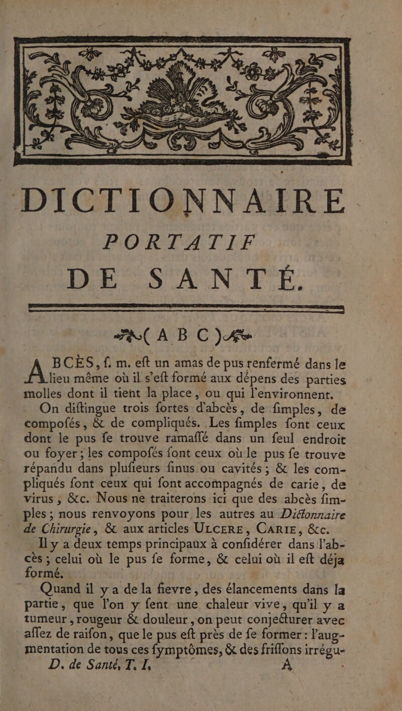 PORTATIF DE SANTÉ. (À BC)A À BCÈS, f. m. eft un amas de pus renfermé dans le lieu même où il s’eft formé aux dépens des parties molles dont il tient la place, ou qui l'environnent. On diftingue trois fortes d'abcès, de fimples, de compofés, &amp; de compliqués. Les fimples font ceux dont le pus fe trouve ramaflé dans un feul endroit ou foyer ; les compofés font ceux où le pus fe trouve répandu dans plufieurs finus ou cavités; &amp; les com- pliqués font ceux qui font accompagnés de carie, de virus, &amp;c. Nous ne traiterons ict que des abcès fim- ples ; nous renvoyons pour les autres au Dionnaire de Chirurgie, &amp; aux articles ULCERE, CARIE, &amp;c. Il y a deux temps principaux à confidérer dans l’ab- cès ; celui où le pus fe forme, &amp; celui où il eft déja formé. | Quand il y a de la fievre , des élancements dans [a partie, que lon y fent une chaleur vive, qu'il y a tumeur , rougeur &amp; douleur , on peut conjeéturer avec aflez de raifon, que le pus eft près de fe former : l'aug- mentation de tous ces fymptômes, &amp; des friflons irrégu- D. de Sante, T, I,