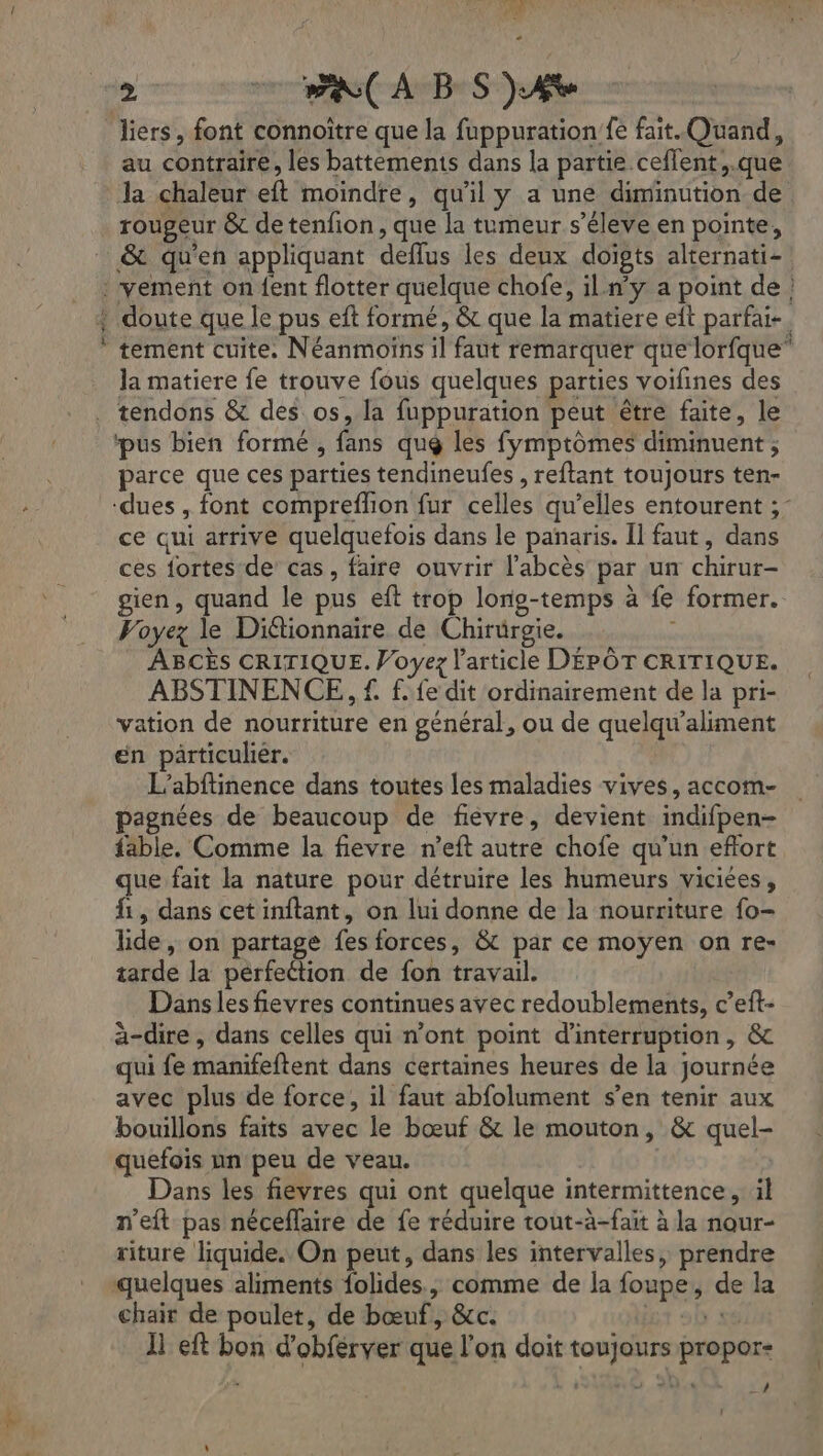 anne à au contraire, les battements dans la partie ceffent,.que la chaleur eft moindre, qu'il y a une diminution de rougeur &amp; de tenfion, que la tumeur s’éleve en pointe, &amp;t qu’en appliquant deflus les deux doigts alternati- vement on {ent flotter quelque chofe, il.n’y a point de ! doute que le pus eft formé, &amp; que la matiere eit parfait. tement cuite. Néanmoins il faut remarquer que lorfque” la matiere fe trouve fous quelques parties voifines des ‘pus bien formé , fans qué les fymptômes diminuent ; parce que ces parties tendineufes , reftant toujours ten- ce qui arrive quelquefois dans le panaris. Il faut, dans ces fortes de cas, faire ouvrir l’abcès par un chirur- gien, quand le pus eft trop long-temps à fe former. Voyez le Diétionnaire de Chirurgie. ABCÈS CRITIQUE. Voyez l’article DÉPÔT CRITIQUE. ABSTINENCE, f. f. fe dit ordinairement de la pri- vation de nourriture en général, ou de quelqu’aliment en particulier. L’abftinence dans toutes les maladies vives, accom- pagnées de beaucoup de fievre, devient indifpen- fable, Comme la fievre n’eft autre chofe qu'un eftort que fait la nature pour détruire les humeurs viciées, 1, dans cet inftant, on lui donne de la nourriture fo- lide, on partage fes forces, &amp; par ce moyen on re- tarde la pérfeétion de fon travail. Danslesfievres continues avec redoublements, c’eft- à-dire, dans celles qui n’ont point d'interruption, &amp; qui fe manifeftent dans certaines heures de la journée avec plus de force, il faut abfolument s’en tenir aux bouillons faits avec le bœuf &amp; le mouton, &amp; quel- quefois un peu de veau. Dans les fievres qui ont quelque intermittence, il n’eft pas néceflaire de fe réduire tout-à-faït à la nour- riture liquide. On peut, dans les intervalles, prendre quelques aliments folides., comme de la foupe, de la chair de poulet, de bœuf, &amp;cc. «8 11 eft bon d’obferver que l’on doit toujours propor- LA