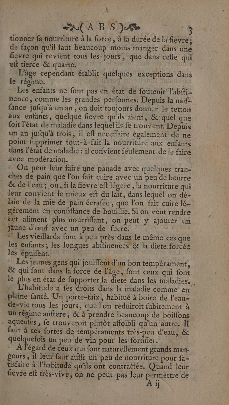 ” À ao A B SJ tionnet fa nourriture à la force, à là durée de la fèvte : de façon qu'il faut beaucoup moins manger dans une fievre qui revient tous les jours, que dans celle qui eft tierce &amp; quarte. | L'âge cependant établit quelques exceptions dans le régime. | pale Les enfants ne font pas en état de foutenir l’abftiz nence, comme les grandes perfonnes. Depuis la naïf fance jufqu'à un an, on doit toujours donner le tetton aux enfants, quelque fievre qu'ils aient, &amp;c' quel que foit l’état de maladie dans lequel ils fe trouvent. Depuis point fupprimer tout-à-fait la nourriture aux enfants dans l’état de maladie : il convient feulement de le faire avec modération. On peut leur faire yne panade avec quelques tran- ches de pain que l’on fait cuire avec un peu de beurre êt de l'eau; ou, fi la fievre eft légere , la nourriture qui leur convient le mieux eft du lait, dans lequel on dé- laie de la mie de pain écrafée, que l’on fait cuire lé gérément en confftance de bouillie. Si on veut rendre di] jäune d'œuf avec un peu de fucre. ” Les vieillards font à peu près dans le même cas qué les enfants ; les longues abftinences &amp; la diete forcéé les épuifent. 4 ren Les jeunes gens qui jouiffent d’un bon tempérament, &amp; qui font dans’ la force de J'âge, font ceux qui font le plus en état de fupporter la Re dans les maladies. L’habitude a fes droits dans la maladie comme en de-vie tous les jours, que l'on réduiroit fubitement à un répime auftere , &amp; à prendre beaucoup de boiflons faut à ces fortes de tempéraments très-peu d'eau, &amp; quelquefois un peu de vin pour les fortifier. - À l'égard de ceux qui font naturellement grands man- geurs , 1l leur faut quffs un peu de nourriture pour fa- tisfaire à l'habitude qu'ils ont contractée, Quand leur fievre eft très-vive, on ne peut pas leur ARAREREe de 1