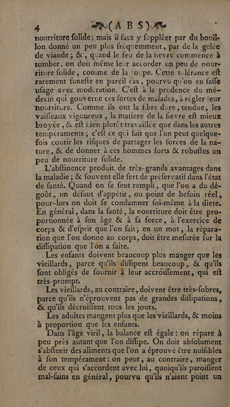 lon donné un peu plus fréquemment, par dela gelée de viande ; &amp; , quand le feu de la hevre commence à tomber, on doit même leir accorder un peu de nour- riture folide , comme de la ‘oipe. Cette tolérance eft rarement funefte en pareil Cas, pourvu qu'on en fafle ufage avec modrration. C’eft à la prudence du mé- decin qui gouverne ces fortes de malades, à régler leur nourriture. Comme ils ont la 6bre dure, tendue, les vaifleaux vigoureux, la matiere de la fievre eft mieux broyée , &amp; eit Lien plutét travaillée que dans les autres fois courir les rifques de partager les forces de la na- ture, &amp; de donner à ces hommes forts &amp; robuftes un eu de nourriture folide. L'abftinence produit de très-grands avantages dans la maladie ; &amp; fouvent elle fert de préfervatif dans l’état de fanté. Quand on fe fent rempli, que l’on a du dé- goût, un défaut d'appétit , ou point de befoin réel, our-lors on doit fe condamner foi-même à la diete. En général, dans la fanté, la nourriture doit être pro- portionnée à fon âge &amp; à fa force, à l’exercice de corps &amp; d'efprit que l'on fait; en un mot, la répara- tion que l'on donne au corps, doit être mefurée fur la diffipation que l'on a faite. -Les enfants doivent beaucoup plus manger que les vieillards, parce qu'ils diffipent beaucoup, &amp; qu'ils font obligés de fournir à leur accroiffement, qui eft très-prompte | Les vieillards, au contraire, doivent être très-fobres, parce qu'ils n’éprouvent pas de grandes diflipations, &amp; qu'ils décroilfent tous les jours. Les adultes mangent plus que les vieillards, &amp; moins à proportion que les enfants. Dans l’âge viril, la balance eft égale : on répare à peu près autant que l’on diflipe. On doit abfolument s’abftenir des aliments que l'on a éprouvé être nuifibles à fon tempérament : On peut, au contraire, manger de ceux qui s'accordent avec lui, quoiqu'ils paroiflent mal-fains en général, pourvu qu'ils n'aient point un