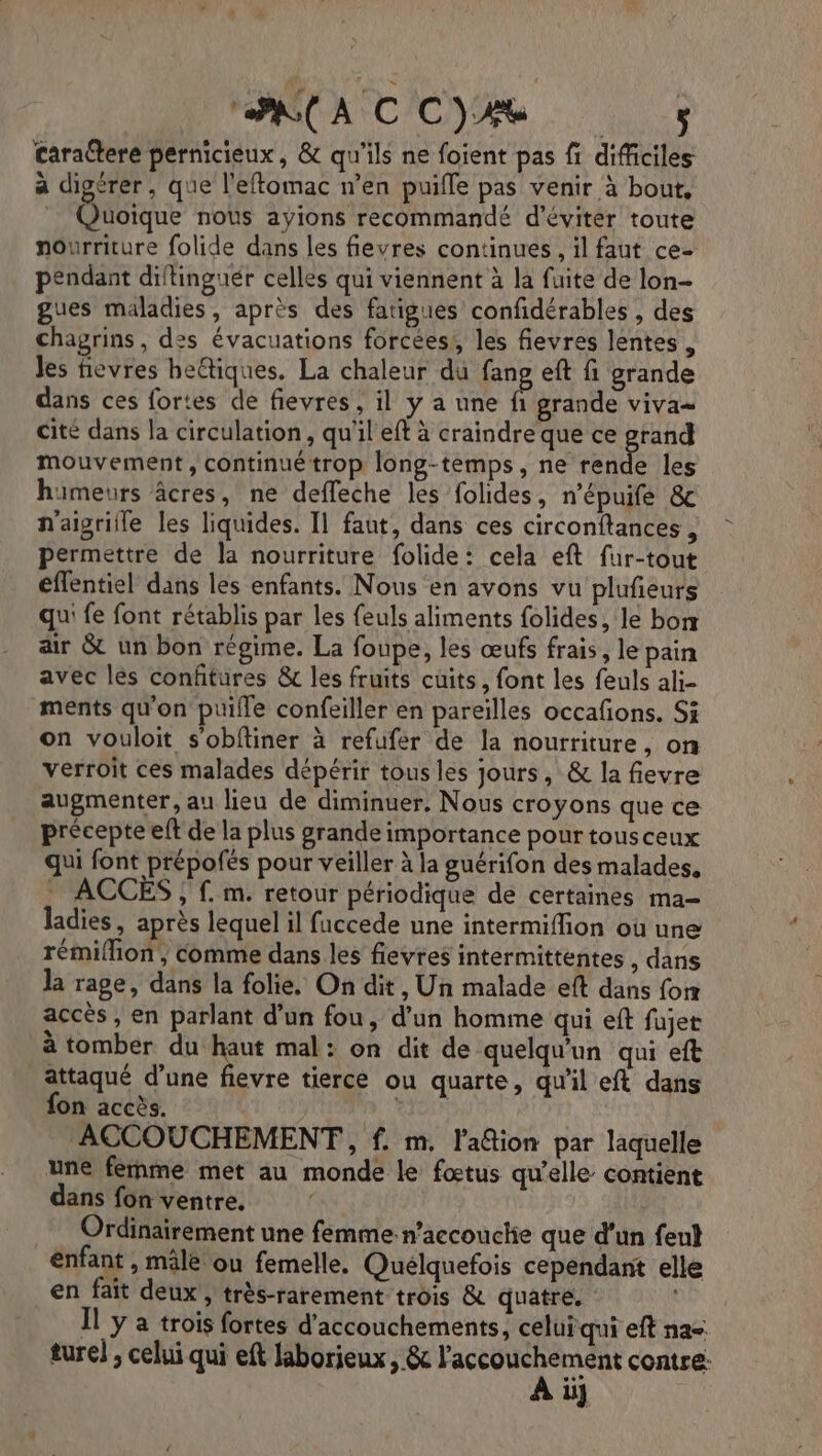 cara@ere pernicieux, &amp; qu'ils ne foient pas f difficiles a digérer, que l'eftomac n’en puifle pas venir à bout, Quoique nous ayions recommandé d'éviter toute nourriture folide dans les fievres continues , il faut ce- pendant diftinguér celles qui viennent à la fuite de lon- gues maladies, après des fatigues confidérables , des chagrins, des évacuations forcées!, les fievres lentes. Jes fievres heétiques. La chaleur du fang eft fi grande dans ces fortes de fievres ; il y a une É grande viva cité dans la circulation, qu'il eft à craindre que ce ne mouvement, continué trop long-temps, ne rende les hiümeurs âcres, ne deffeche les folides, n’épuife &amp; naïigrille les liquides. Il faut, dans ces circonftances , permettre de la nourriture folide: cela eft fur-tout éflentiel dans les enfants. Nous en avons vu plufieurs qu: fe font rétablis par les feuls aliments folides, le borx air &amp; un bon régime. La foupe, les œufs frais, le pain avec lès confitures &amp; les fruits cuits, font les feuls ali- ments qu'on puifle confeiller en pareilles occafons. Si on vouloit s'obftiner à refufer de la nourriture, on verroit ces malades dépérir tous les jours, &amp; la fievre augmenter, au lieu de diminuer, Nous croyons que ce précepte eft de la plus grande importance pour tousceux qui font prépofés pour veiller à la guérifon des malades, , .m. retour périodique de certaines ma- ladies, après lequel il faccede une intermiffion où une rémiflion, comme dans les flevres intermittentes , dans la rage, dans la folie. On dit, Un malade eft dans for accès, en parlant d’un fou, d'un homme qui eft fujet à tomber du haut mal: on dit de quelqu'un qui eft attaqué d’une fievre tierce ou quarte, qu'il eft dans fon accès. Aou ACCOUCHEMENT, f. m, l'adtion par laquelle une femme met au monde le fœtus qu’elle contient dans fon ventre. Ordinairement une femme.n’accouche que d’un fent enfant , mâle ou femelle, Quélquefois cependant elle en fait deux, très-rarement trois &amp; quatre. | Il y a trois fortes d'accouchements, celuïqui eft na ture) ; celui qui eft laborieux, &amp; l'accouchement contre: