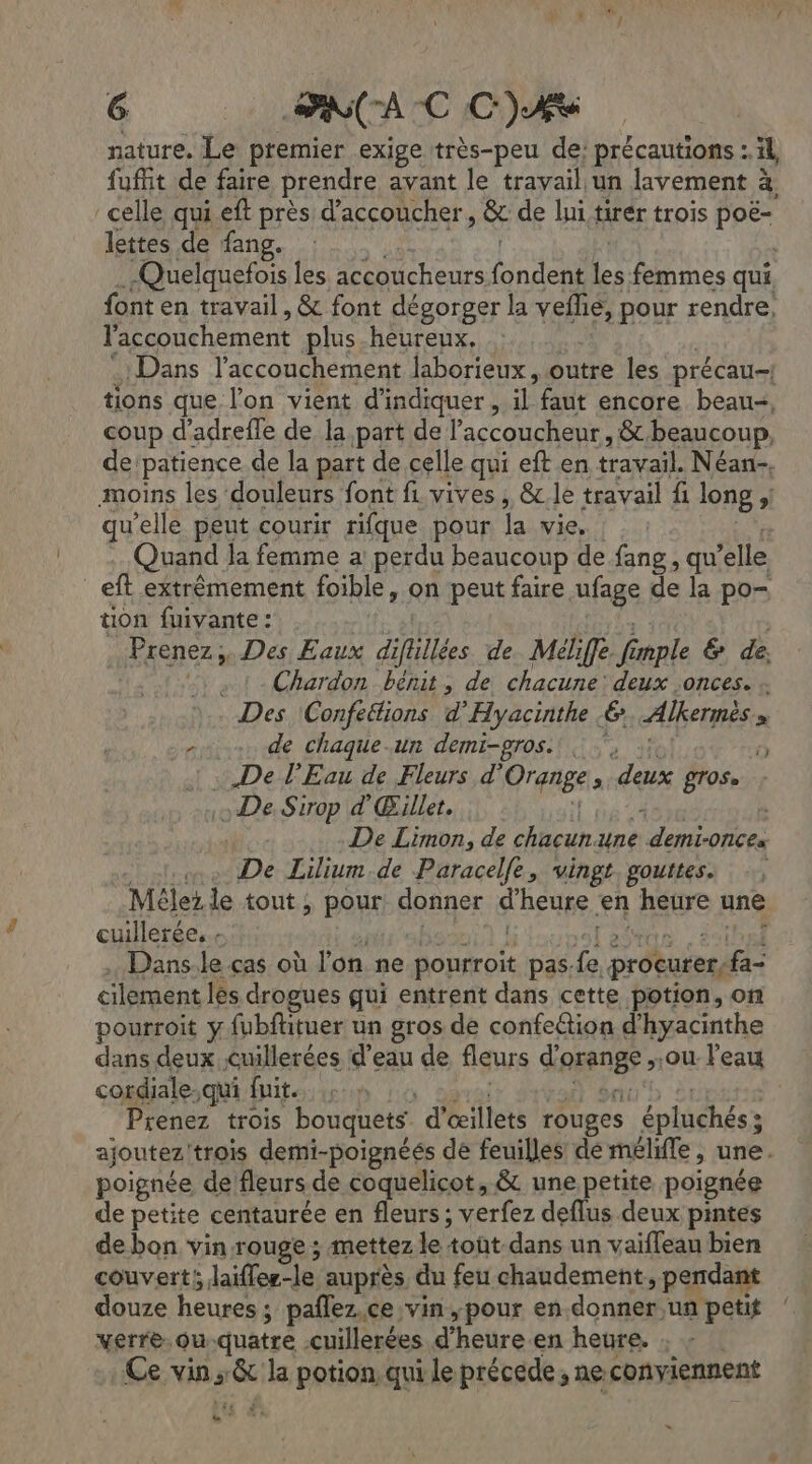 nature. Le premier exige très-peu de: précautions : äl fuffit de faire prendre avant le travail un lavement à, celle qui eft près d’accoucher, & de lui tirér trois poë- lettes de fang. -Quelquefois les accoucheurs. bel D: femmes qui. font en travail , & font dégorger la Yenee pour rendre, l'accouchement plus-heureux, Dans l'accouchement laborieux, outre les précau-| tions que l’on vient d'indiquer, d faut encore beau, coup d’adrefle de la,part de l’accoucheur, &.beaucoup. de'patience de la part de celle qui eft en travail. Néan-, moins les douleurs font fi. vives , &c le travail fi long si qu'elle peut courir rifque pour la vie. | : Quand la femme a perdu beaucoup de fang , qu elle eft extrêmement foible , on peut faire ufage de la po- tion fuivante : Prenez, Des Eaux diftillées de Méliffe Ve mple & de. . 1. Chardon bénit, de chacune: deux .onces. Des Confeélions d'Hyacinthe 6 Alkermès » x Mas de chaque.un demi-gros. . }, s : : De l'Eau de Fleurs d’° Orgnge , deux ÊTOSe .» De. Sirop d'Œillet. | | De Limon, de chacun. une demionces De Lilium.de Paracelfe, vingt gouttes. Mélez le tout ; pour donner d'heuse. en HSE une cuillerée, , Dans-le cas où l'on ne ro pas à procurer: fa: cilement les drogues qui entrent dans cette potion, on pourroit y fubftituer un gros de confettion d'hyacinthe dans deux cuillerées d’eau de fleurs d'orange , ou: l'eau cordiale.qui fuit. :. Prenez trois bouquets. d'œillets rouges épiehésà ; ajoutez! trois demi-poignéés de feuilles dé mélife, une. poignée de fleurs de coquelicot, & une petite poignée de petite centaurée en fleurs; verfez deflus deux pintes de bon vin rouge ; mettez le tout dans un vaifleau bien couvert Jai 16: auprès, du feu chaudement, pendant douze heures ; pañlez,ce, vin,pour en-donner,un petit verre. ou quatre cuillerées d’ heure en heure. : Ce vins do la potion, qui le précede ; ne conviennent ra è -