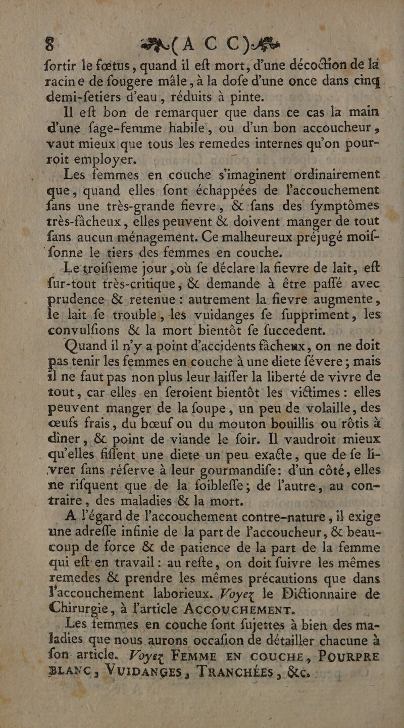 # . . |'AN(AIC OC) fortir le fœtus, quand il eft mort, d’une décoftionde la racine de fougere mâle , à la dofe d’une once dans cinq demi-fetiers d’eau, réduits à pinte. Il eft bon de remarquer que dans ce cas la main d'une fage-ferame habile, ou d’un bon accoucheur , vaut mieux que tous les remedes internes qu'on pour- roit employer. FR Les femmes en couche s'imaginent ordinairement que, quand elles font échappées de laccouchement fans une très-grande fievre, &amp; fans des fymptômes très-fâcheux , elles peuvent &amp; doivent manger de tout fans aucun-ménagement. Ce malheureux préjugé moif- ‘fonne le tiers des femmes en couche. Le troifieme jour ;où fe déclare la fievre de lait, «eft fur-tout très-critique ; &amp; demande à être pañlé avec prudence. &amp; retenue: autrement la fievre augmente, le lait fe troublei, les vuidanges fe fuppriment, les convulfions &amp; la mort bientôt fe fuccedent. Quand il n'y a point d'accidents fâchenx, on ne doit pas tenir les femmes en couche à une diete févere ; mais 11 ne faut pas non plus leur laïffer la liberté de vivre de tout, car elles .en feroient bientôt les viétimes : elles peuvent manger de la foupe, un peu de volaille, des œufs frais, du bœuf ou du mouton bouillis ou rôtis à diner , &amp; point de viande Le foir. Il vaudroit mieux . qu'elles fiflent une diete un peu exate, que de fe li- vrer fans réferve à leur gourmandife: d’un côté, elles ne rifquent que de la foibleffe; de l’autre; au con- traire, des maladies &amp; la mort. A l'égard de l'accouchement contre-nature, il exige une adrefle infinie de la part de Paccoucheur, &amp; beau- coup de force &amp; de patience de la part de la femme qui eften travail : au refte, on doit fuivre les mêmes remedes &amp; prendre les mêmes précautions que dans Vaccouchement laborieux. Woyez le Diétionnaire de Chirurgie, à l'article ACCOUCHEMENT. à Les femmes en couche font fujettes à bien des ma- ladies que nous aurons occafon de détailler chacune à fon article. Voyez FEMME EN coucHe, POURPRE BLANC, VUIDANGES, TRANCHÉES, Re, | AT