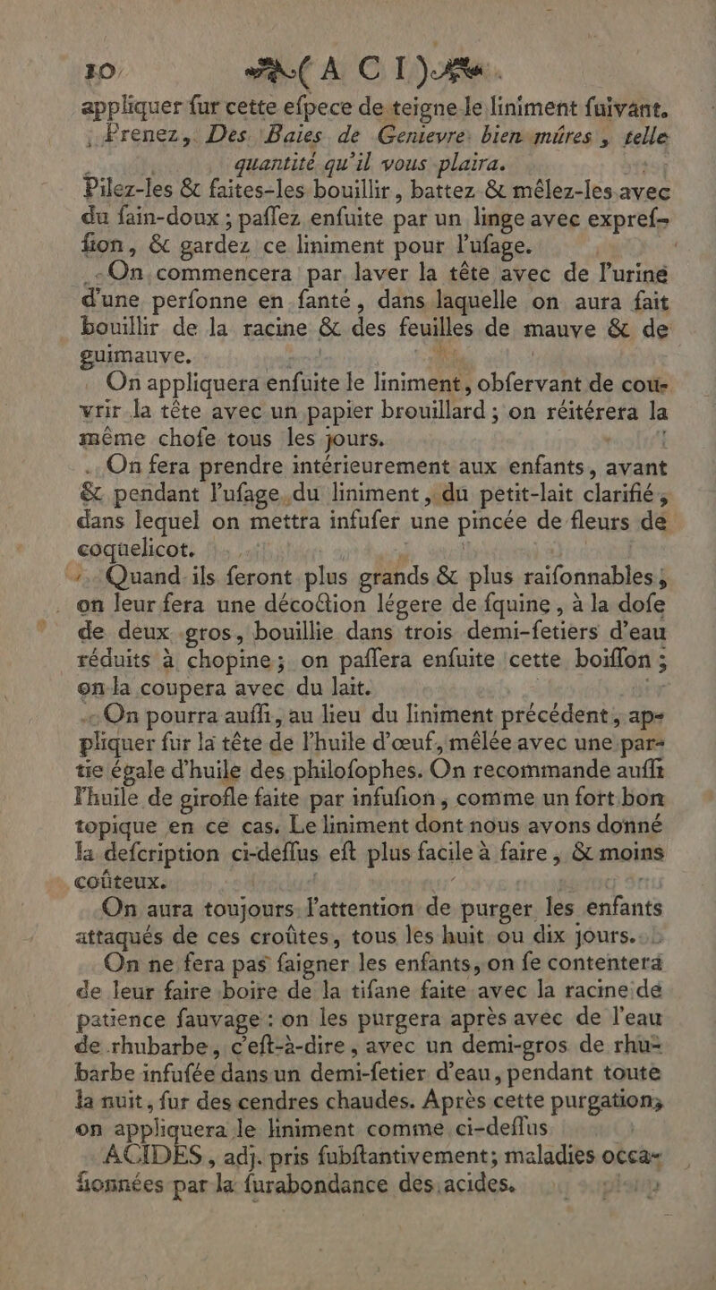 appliquer fur cette efpece de teigne le liniment faivant. ; Prenez, Des. Baies de Genievre: bienvmüres , telle ù | quantité qu'il vous plaira. ot Pilez-les & faites-les bouillir, battez & mêlez-les. avec du fain-doux ; paflez enfuite par un linge avec expref- fion, & gardez ce liniment pour l'ufage. .eOn,commencera par laver la tête avec de l’uriné d'une perfonne en fante, dans laquelle on aura fait bouillir de la racine &c des feuilles de mauve & de guimauve. grd # | On appliquera enfuite le liniment, obfervant de coù- vrir la tête avec un papier brouillard ; on réitérera la même chofe tous les jours. | . On fera prendre intérieurement aux enfants, avant & pendant lufage,du liniment ,.du petit-lait clarifié, dans lequel on mettra infufer une pincée de fleurs de coquelicot. :: durs | 7. Quand:ils feront plus grands & plus raifonnables, on leur fera une déco@ion légere de fquine , à la dofe de deux gros, bouillie dans trois demi-fetiers d’eau réduits à chopine; on paflera enfuite cette boiïflon ; onda coupera avec du lait. - On pourra aufli, au lieu du liniment précédent, ap- pliquer fur la tête de l'huile d'œuf, mêlée avec une.par- tie égale d'huile des philofophes. On recommande auffs l'huile de girofle faite par infufñon ,; comme un fort bon topique en ce cas. Le liniment dont nous avons donné a defcription ci-deflus eft plus facile à faire , & moins coûteux. | Su ras On aura toujours l'attention de purger les enfants attaqués de ces croûtes, tous les huit ou dix jours. : On ne fera pas faigner les enfants,.on fe contentera de leur faire boire de la tifane faite avec la racine de patience fauvage : on les purgera après avec de l'eau de rhubarbe, c'eft-à-dire, avec un demi-gros de rhu> barbe infufée dansun demi-fetier d’eau, pendant toute la nuit, fur des cendres chaudes. Après cette purgation; on appliquera le liniment comme. ci-deflus ACIDES , adj. pris fubftantivement; maladies occa- fionnées par la furabondance des acides. lait r