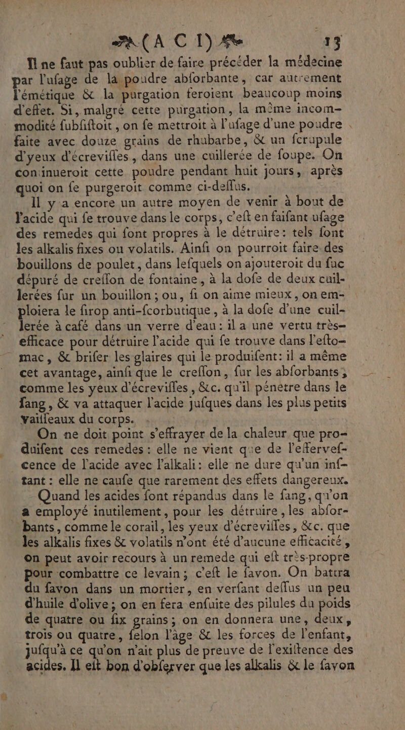 ne faut pas oublier de faire précéder la médecine par l'ufage de la poudre abforbante , cat autrement lémétique &amp; la purgation feroient beaucoup moins d'effet. Si, malgré cette purgation, la mîme incom- modité fubfiftoit , on fe mettroit à l’ufage d'une poudre . faite avec douze grains de rhubarbe, &amp; un fcrupule d'yeux d'écrevilles, dans une cuillerée de foupe. On coninueroit cette poudre pendant huit jours, après quoi on fe purgeroit comme ci-deffus. Il ya encore un autre moyen de venir à bout de l'acide qui fe trouve dans le corps, c’eft en faifant ufage des remedes qui font propres à le détruire: tels font les alkalis fixes ou volatils. Ainfi on pourroit faire. des bouillons de poulet , dans lefquels on ajouteroit du fuc dépuré de creflon de fontaine, à la dofe de deux cuil- lerées fur un bouillon ; ou, fi on aime mieux, on em- ploiera le firop anti-fcorbutique , à la dofe d’une cuil- lerée à café dans un verre d'eau: il a une vertu très- efficace pour détruire l'acide qui fe trouve dans l'efto- mac, &amp; brifer les glaires qui le produifent: il a même cet avantage, ainfi que le creflon, fur les abforbants , comme les yeux d’écrevilles , &amp;c. qu'il pénetre dans le fang , &amp; va attaquer l'acide jufques dans les plus petits vaïlleaux du corps. On ne doit point s’effrayer de la chaleur que pro- duifent ces remedes : elle ne vient qe de l’efervef- cence de l'acide avec l’alkali: elle ne dure qu'un inf- tant : elle ne caufe que rarement des effets dangereux. Quand les acides font répandus dans le fang, q''on a employé inutilement, pour les détruire , les abfor- bants, comme le corail, les yeux d’écrevilles, &amp;c. que les alkalis fixes &amp; volatiis n’ont été d'aucune efficacité , On peut avoir recours à un remede qui elt trs-propre pour combattre ce levain; c’eft le favon. On battra du favon dans un mortier, en verfant deffus un peu d'huile d'olive; on en fera enfuite des pilules da poids de quatre ou fix grains; on en donnera une, deux, trois ou quatre, felon l’âge &amp;c les forces de l'enfant, jufqu’à ce qu'on n'ait plus de preuve de l'exiltence des acides, I] eit bon d'obferver que les alkalis &amp; le favon