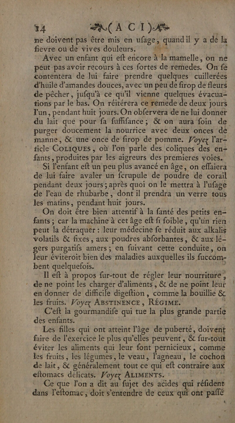 ne doivent pas être mis en ufage, quandil y a dé Ja fievre où de vives douleurs. AE A l Avec un enfant qui eft encore à la mamelle, on ne peut pas avoir recours à ces fortes de remedes. On fé contentera de lui faire prendre quelques cuillerées d'huile d'amandes douces, avec un peu de firop de fleurs de pêcher, jufqu'à ce qu'il vienne quelques évacua- tions par le bas. On réitérera ce remede de deux jours lun, pendant huit jours. On obfervera de ne lui donner du lait que pour fa fufifance; & on aura foin de purger doucement la nourrice avec deux onces de manne, & une once de firop de pomme. Woyez l’ar- ticle CociQuEs , où lon parle des coliques des en- fants, produites par les aigreurs des premieres voies. Si l'enfant eft un peu plus avancé en âge, on eflaiera de lui faire avaler un fcrupule de poudre de corail endant deux jours ; après quoi on le mettra à l’ufage de l’eau de rhubarbe, dont il prendra un verre tous les matins, pendant huit Jours. | On doit être bien attentif à la fanté des petits en- fants ; car la machine à cet âge eft fi foible , qu'un rien peut la détraquer : leur médecine fe réduit aux alkalis volatils & fixes, aux poudres abforbantes, & aux lé- gers purgatifs amers ; en fuivant cette conduite, on leur éviteroit bien des maladies auxquelles ils faccom- bent quelquefois. me Il eft à propos fur-tout de régler leur nourriture, de ne point les charger d'aliments , & de ne point leur en donner de difficile digeftion, comme la bouillie & es fruits. Voyez ABSTINENCE, RÉGIME. C’eft la gourmandife qui tue la plus grande partie des enfants. Les filles qui ont atteint l'âge de puberté, doivent faire de l’exercice le plus qu’elles peuvent, & fur-tout éviter les aliments qui leur font pernicieux , comme les fruits, les légumes, le veau, l'agneau, le cochon de lait, & généralement tout ce qui eft contraire aux eftomacs délicats. Poyez ALIMENTS. d Ce que lon a dit au fujet des acides qui réfident dans l’eftomac, doit s'entendre de ceux qui ont pallé