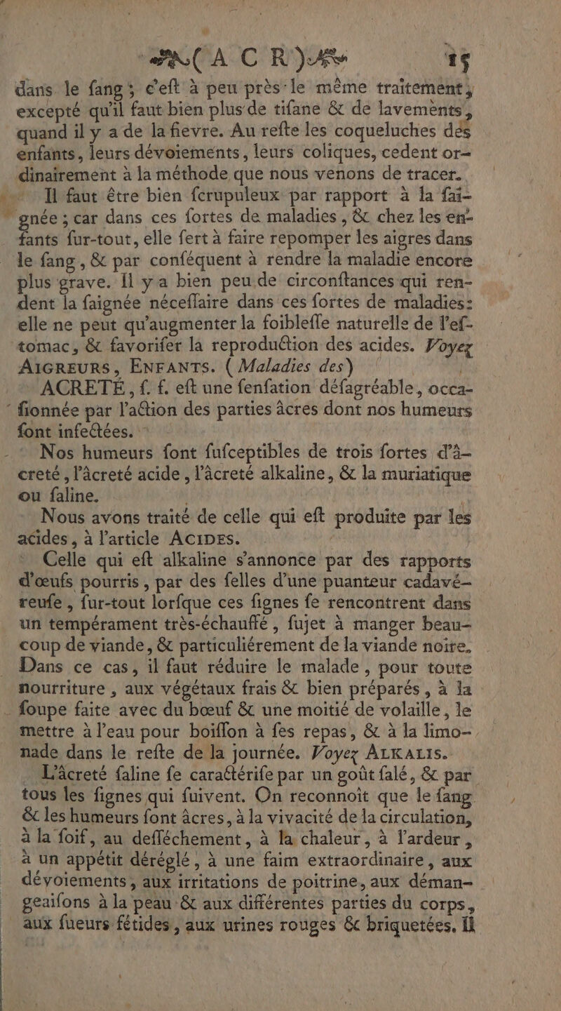RCA CRIE à dans le fang; c’eft à peu près le même traitement, excepté qu'il faut bien plus de tifane &amp; de lavements quand il y a de la fievre. Au refte les coqueluches dés enfants, leurs dévoiements, leurs coliques, cedent or- dinaïrement à la méthode que nous venons de tracer. Il faut être bien ferupuleux par rapport à la fai- ” gnée ; car dans ces fortes de maladies , &amp; chez les en- fants fur-tout, elle fert à faire repomper les aïgres dans le fang , &amp; par conféquent à rendre la maladie encore plus grave. Îl ya bien peu de circonftances qui ren- dent la faignée néceflaire dans ces fortes de maladies: elle ne peut qu'augmenter la foiblefle naturelle de l’ef- tomac, &amp; favorifer la reproduétion des acides. Voyez AIGREURS, ENFANTS. ( Maladies des) | ACRETÉ, f. £. eft une fenfation défagréable, occa- ‘ fionnée par l’attion des parties âcres dont nos humeurs font infeées. Nos humeurs font fufceptibles de trois fortes d’à- creté, l’âcreté acide , l’âcreté alkaline, &amp; la muriatique ou faline. | Nous avons traité de celle qui eft produite par les acides , à l’article ACIDES. | Celle qui eft alkaline s'annonce par des rapports d'œufs pourris, par des felles d’une puanteur cadavé- reufe , fur-tout lorfque ces fignes fe rencontrent dans un tempérament très-échaufté , fujet à manger beau- coup de viande, &amp; particuliérement de la viande noire, Dans ce cas, il faut réduire le malade, pour toute nourriture , aux végétaux frais &amp; bien préparés, à Ja . foupe faite avec du bœuf &amp; une moitié de volaille, le mettre à l’eau pour boiflon à fes repas, &amp; à la limo- nade dans le refte de la journée. Voyez ALKALIs. . L'âcreté faline fe caraétérife par un goût falé, &amp; par tous les fignes qui fuivent. On reconnoït que le fang &amp; les humeurs font âcres, à la vivacité de la circulation, à la foif, au defféchement, à la chaleur, à l’ardeur, a un appétit déréglé, à une faim extraordinaire, aux déyoiements, aux irritations de poitrine, aux déman- _ geaifons à la peau &amp; aux différentes parties du corps, _ Aux fueurs fétides, aux urines rouges &amp; briquetées. Il