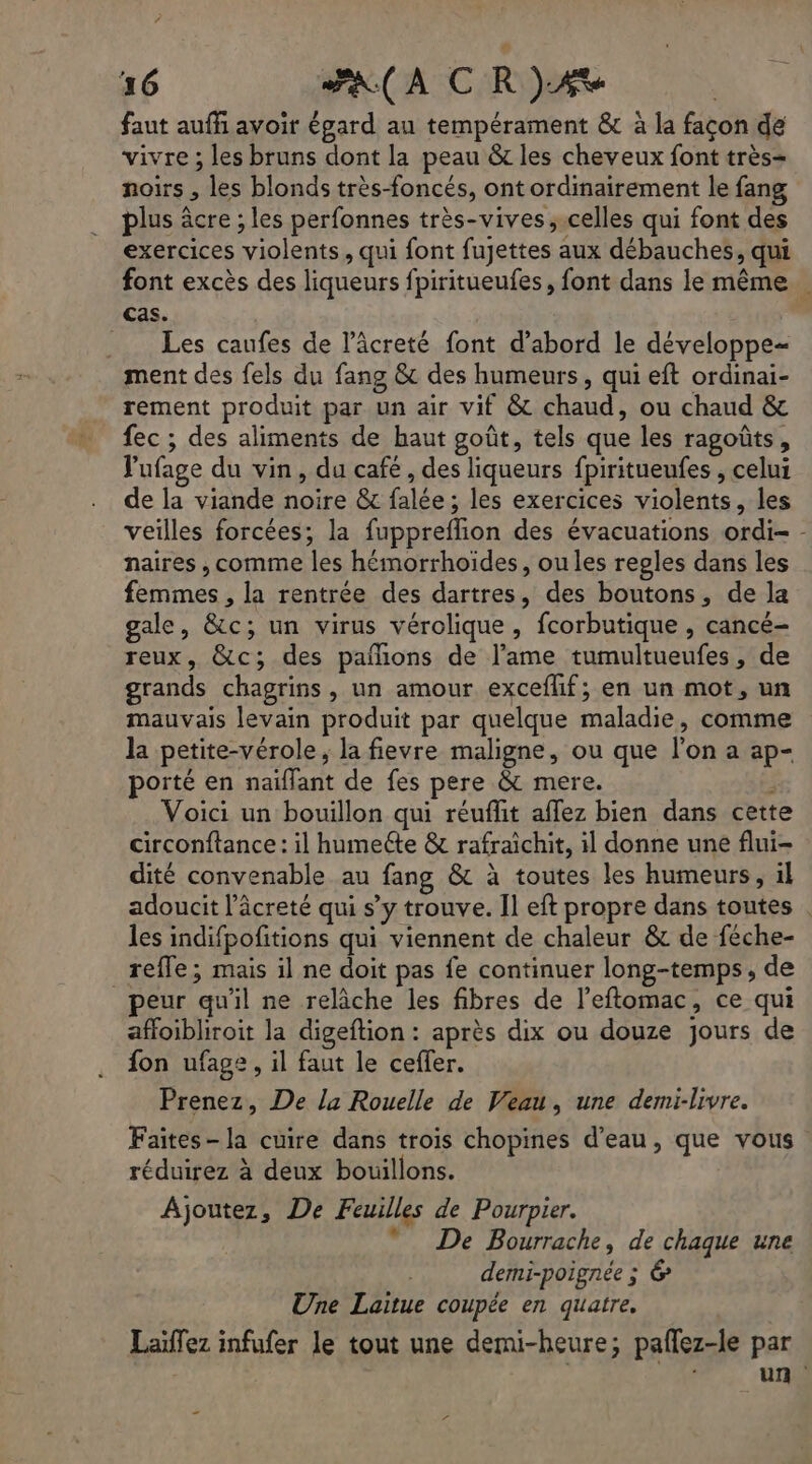 faut auffi avoir égard au tempérament &amp; à la façon de vivre ; les bruns dont la peau &amp; les cheveux font très- noirs , les blonds très-foncés, ont ordinairement le fang plus âcre ; les perfonnes très-vives , celles qui font des exercices violents, qui font fujettes aux débauches, qui font excès des liqueurs fpiritueufes, font dans le même Cas. ._ Les caufes de l’âcreté font d’abord le développe= ment des fels du fang &amp; des humeurs, qui eft ordinai- rement produit par un air vif &amp; chaud, ou chaud &amp; fec ; des aliments de haut goût, tels que les ragoûts, Pufage du vin, du cafe , des liqueurs fpiritueufes , celui de la viande noire &amp; falée ; les exercices violents, les veilles forcées; la fuppreflion des évacuations ordi- - naires , comme les hémorrhoides, oules regles dans les femmes , la rentrée des dartres, des boutons, de la gale, &amp;c; un virus vérolique, fcorbutique , cancé- reux, &amp;c; des pañions de l'ame tumultueufes, de grands chagrins, un amour exceflif; en un mot, un mauvais levain produit par quelque maladie, comme la petite-vérole , la fievre maligne, ou que l’on a ap- porté en naiflant de fes pere &amp; mere. . Voici un bouillon qui réuflit affez bien dans cette circonftance: il humette &amp; rafraichit, il donne une flui- dité convenable au fang &amp; à toutes les humeurs, 1l adoucit l’âcreté qui s’y trouve. Il eft propre dans toutes . les indifpofitions qui viennent de chaleur &amp; de féche- reffe; mais il ne doit pas fe continuer long-temps, de peur qu'il ne relâche les fibres de l’eflomac, ce qui affoibliroit la digeftion : après dix ou douze jours de fon ufage , il faut le ceffer. Prenez, De la Rouelle de Veau, une demi-livre. Faites-la cuire dans trois chopines d’eau, que vous réduirez à deux bouillons. Ajoutez, De Feuilles de Pourpier.  De Bourrache, de chaque une demi-poignée ; &amp; Une Laitue coupée en quatre. Laïfez infufer le tout une demi-heure; paflez-le par à s ” un “ …
