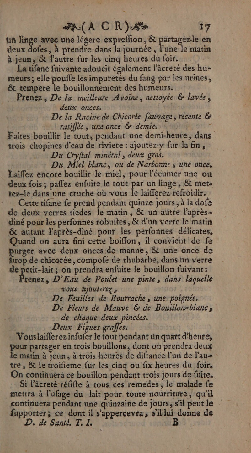 \ A CR)Ae 17 un linge avec une légere expreflion, &amp; partager-le en deux dote , à prendre dans a journée , l'une le matin à jeun, &amp; l’autre fur les cinq heures du foir. La tifane fuivante adoucit également l’âcreté des hu- meurs ; elle pouffe les impuretés du fang par les urines, &amp; tempere le bouillonnement des humeurs. Prenez, De la meilleure Avoine, nettoyée 6 lavée, deux onces. De la Racine de Chicorée fauvage, récente &amp; ratiflée, une once &amp; demie. à Faites bouillir le tout, pendant une demi-hèuré, dans trois chopines d’eau de riviere : ajoutez-y fur la fn, Du Cryflal minéral, deux gros. Du Miel blanc, ou de Narbonne, une once. Laiflez encore bouillir lé miel, pout l’écumer une ou deux fois ; paflez enfuite le tout par un linge , &amp; met tez-le dans une cruche où vous le laifferez refroidir. … Cette tifane fe prend pendant quinze jours; à la dofe de deux verres tiedes le matin, &amp; un autre laprès- diné pour les perfonnes robuftes, &amp; d’un verre le matin &amp; autant l'après-diné pour les perfonnes délicates, Quand on aura fini cette boiflon, il convient de fe purger avec deux onces de manne, &amp; une once de firop de chicorée, compofé de rhubarbe, dans un verre de petit-lait; on prendra enfuite le bouillon fuivant: Prenez, D'Eau de Poulet une pinte, dans laquelle | vous jouterez , De Feuilles de Bourrache , une poignée. De Fleurs de Mauve &amp; de Bouwllon-blanc» de chaque deux pincées, Deux Figues gralfes. + Vouslaiflerez A le tout pendant un quart d'heure, pee partager en trois bouillons, dont où prendra deux le matin à jeun, à trois heures de diftance l'un de l’au tre , &amp; le troifieme fur les cinq ou fix heures du foir. On continuera ce bouillon pendant trois jours de fuite, Si l’âcreté réfifte à tous ces remedes, le malade fe mettra à l’ufage du lait pour toute nourriture, qu'il continuera pendant une quinzaine de jours, s’il peut le fupporter; ce dont il s’appercevra, s’illui donne de D. de Santé, T, Z