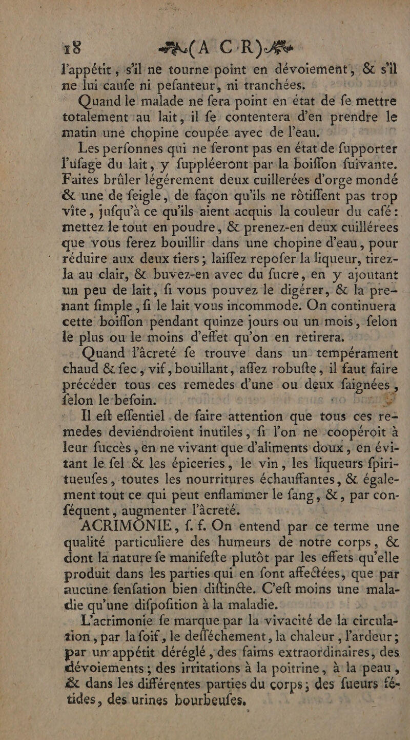 l'appétit, sil ne tourne point en dévoiement, &amp; s’il ne lui caufe ni pefanteur, ni tranchées, ñ Quand le malade ne fera point en état de fe mettre totalement au lait, il fe contentera d’en prendre le matin une chopine coupée avec de l’eau. Les perfonnes qui ne feront pas en état de fupporter l'uüfage du lait, y fuppléeront par la boïflon fuivante. Faites brûler légérement deux cuillerées d’orge mondé &amp; une de feigle,, de façon qu'ils ne rôtiflent pas trop vite, jufqu'à ce qu'ils aient acquis la couleur du café: mettez le tout en poudre, &amp; prenez-en deux cuillérees que vous ferez bouillir dans une chopine d’eau, pour réduire aux deux tiers ; laiflez repofer la liqueur, tirez- la au clair, &amp; buvez-en avec du fucre, en y ajoutant un peu de lait, fi vous pouvez le digérer, &amp; la pre- nant fimple , fi le lait vous incommode. On continuera cette boiflon pendant quinze jours ou un/mois, felon le plus ou le moins d'effet qu'on en retirera. Quand Vâcreté fe trouve dans un tempérament chaud &amp;fec, vif, bouillant, aflez robufte , il faut faire précéder tous ces remedes d’une ou denx faignées, {elon le-befoin. ao bonté} Il eft effentiel . de faire attention que tous ces re- medes deviendroient inutiles, fi lon ne coopéroit à leur fuccès , en ne vivant que d'aliments doux, en évi- tant le fel &amp; les épiceries, le vin, les liqueurs fpiri- tueufes , toutes les nourritures échauffantes, &amp; égale- ment tout ce qui peut enflammer le fang, &amp;, par con:- féquent , augmenter l’âcreté. k : ACRIMONIE, f. f. On entend par ce terme une qualité particuliere des humeurs de notre corps, &amp; dont la nature fe manifefte plutôt par les effets qu’elle produit dans les parties qui en font affeétées, que par aucune fenfation bien diftinéte. C’eft moins une mala- die qu’une difpofition à la maladie. L’acrimonie fe marque par la vivacité de la circula- tion , par la foif , le defféchement, la chaleur , l'ardeur ; par un appétit déréglé , des faims extraordinaires, des dévoiements; des irritations à la poitrine, à la peau, &amp;t dans les différentes parties du çorps; des fueurs £e= tides, des urines bourbeufes.
